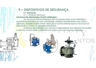 9 – DISPOSITIVOS DE SEGURANÇA
9.1 VÁLVULAS
9.1.1 TIPOS DE VÁLVULAS
VÁLVULAS DE SEGURANÇA PILOTO OPERADAS
AS VÁLVULAS PILOTO-OPERADAS SÃO UTILIZADAS PARA ALTAS PRESSÕES E
QUANDO SE NECESSITA DE ALTA CAPACIDADE, PORQUE PROPORCIONA UMA AMPLA
ABERTURA, POSSIBILITANDO ÓTIMA VEDAÇÃO E CUSTAM MENOS QUE AS VÁLVULAS DE
SEGURANÇA E ALÍVIO DE GRANDES DIÂMETROS.
O SISTEMA DE CONTROLE DA VÁLVULA É DIRETAMENTE PELA PRESSÃO DO FLUIDO.
A VÁLVULA PILOTO SENTE A PRESSÃO DO VASO E ATUA NA VÁLVULA PRINCIPAL.
 