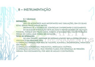 8 – INSTRUMENTAÇÃO
9.1 VÁLVULAS
DEFINIÇÕES:
SÃO OS ACESSÓRIOS MAIS IMPORTANTES NAS TUBULAÇÕES, SEM OS QUAIS
ESTAS SERIAM PRATICAMENTE INÚTEIS.
DESTINAM-SE A ESTABELECER, CONTROLAR E INTERROMPER O ESCOAMENTO.
EM QUALQUER INSTALAÇÃO DEVE-SE USAR O MENOR NÚMERO DE VÁLVULAS
POSSÍVEL, PORQUE SÃO PEÇAS CARAS, SUJEITAS A VAZAMENTOS E QUE INTRODUZEM
PERDAS DE CARGA (QUE PODEM SER ELEVADAS).
TIPOS DE OPERAÇÃO:
HÁ UMA GRANDE VARIEDADE DE SISTEMAS USADOS PARA A OPERAÇÃO DAS
VÁLVULAS E OS PRINCIPAIS SÃO:
1) OPERAÇÃO MANUAL: POR MEIO DE VOLANTE, ALAVANCA, ENGRENAGENS, PARAFUSOS
SEM-FIM,ETC.
2) OPERAÇÃO MOTORIZADA: PNEUMÁTICA, HIDRÁULICA E ELÉTRICA.
3) OPERAÇÃO AUTOMÁTICA: PELO PRÓPRIO FLUIDO (POR DIFERENÇA DE PRESSÕES
GERADA PELO ESCOAMENTO), POR MEIO DE MOLAS E CONTRAPESOS.
 