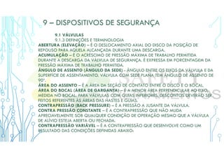 9 – DISPOSITIVOS DE SEGURANÇA
9.1 VÁLVULAS
9.1.3 DEFINIÇÕES E TERMINOLOGIA
ABERTURA (ELEVAÇÃO) – É O DESLOCAMENTO AXIAL DO DISCO DA POSIÇÃO DE
REPOUSO PARA AQUELA ALCANÇADA DURANTE UMA DESCARGA.
ACUMULAÇÃO – É O ACRÉSCIMO DE PRESSÃO MÁXIMA DE TRABALHO PERMITIDA
DURANTE A DESCARGA DA VÁLVULA DE SEGURANÇA. É EXPRESSA EM PORCENTAGEM DA
PRESSÃO MÁXIMA DE TRABALHO PERMITIDA.
ÂNGULO DE ASSENTO (ÂNGULO DA SEDE) - ÂNGULO ENTRE OS EIXOS DA VÁLVULA E DA
SUPERFÍCIE DE ASSENTAMENTO. VÁLVULA COM SEDE PLANA TEM ÂNGULO DE ASSENTO DE
90º.
ÁREA DO ASSENTO – É A ÁREA DA SEÇÃO DE CONTATO ENTRE O DISCO E O BOCAL.
ÁREA DO BOCAL (ÁREA DE GARGANTA) – É A MENOR ÁREA PERPENDICULAR AO EIXO,
MEDIDA NO BOCAL. PARA VÁLVULAS COM GUIAS INFERIORES, DESCONTOS DEVERÃO SER
FEITOS REFERENTES ÀS ÁREAS DAS HASTES E GUIAS.
CONTRAPRESSÃO (BACK PRESSURE) – É A PRESSÃO A JUSANTE DA VÁLVULA.
CONTRA PRESSÃO CONSTANTE – É A CONTRAPRESSÃO QUE NÃO MUDA
APRECIAVELMENTE SOB QUALQUER CONDIÇÃO DE OPERAÇÃO MESMO QUE A VÁLVULA
DE ALÍVIO ESTEJA ABERTA OU FECHADA.
CONTRAPRESSÃO VARIÁVEL – É A CONTRAPRESSÃO QUE DESENVOLVE COMO UM
RESULTADO DAS CONDIÇÕES DEFINIDAS ABAIXO:
 
