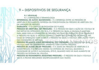 9 – DISPOSITIVOS DE SEGURANÇA
9.1 VÁLVULAS
9.1.3 DEFINIÇÕES E TERMINOLOGIA
DIFERENCIAL DE ALÍVIO (BLOWDOWN) – É A DIFERENÇA ENTRE AS PRESSÕES DE
ABERTURA E FECHAMENTO, EXPRESSA EM PORCENTAGEM DA PRESSÃO DE ABERTURA OU
EM UNIDADES DE PRESSÃO.
GARGANTA – É O ORIFÍCIO DE PASSAGEM DO FLUIDO.
PRESSÃO DE ABERTURA (SET PRESSURE) – É A PRESSÃO EM QUE A AÇÃO DA VÁLVULA SE
FAZ NOTAR EM OPERAÇÃO, OU SEJA, É A PRESSÃO NA QUAL A VÁLVULA É AJUSTADA
PARA ABRIR SOB AS CONDIÇÕES DE SERVIÇO. NO CASO DE OPERAÇÃO COM LÍQUIDOS É
A PRESSÃO NA QUAL A VÁLVULA COMEÇA A ABRIR NAS CONDIÇÕES DE SERVIÇO. NO
CASO DE OPERAÇÃO COM GASES É A PRESSÃO NA QUAL A VÁLVULA ABRE (AÇÃO “POP”)
NAS CONDIÇÕES DE SERVIÇO.
PRESSÃO DE AJUSTE (COLD DIFFERENCIAL TEST PRESSURE) – É A PRESSÃO NA QUAL A
VÁLVULA ABRE NA TEMPERATURA AMBIENTE E SEM CONTRA PRESSÃO.
PRESSÃO DE ALÍVIO (RELIEF PRESSURE) – É A SOMA DA PRESSÃO DE ABERTURA E A
SOBREPRESSÃO. É A PRESSÃO MEDIDA NA ENTRADA DA VÁLVULA, QUANDO A
CAPACIDADE DE ALÍVIO É ALCANÇADA, ISTO É, QUANDO NÃO HÁ MAIS AUMENTO DE
PRESSÃO NA ENTRADA DA VÁLVULA.
PRESSÃO DE FECHAMENTO (RESEATING PRESSURE) – É PRESSÃO EM QUE A VÁLVULA
VOLTA A FECHAR REDUZINDO SIGNIFICADAMENTE SUA VAZÃO.
 