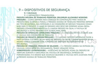 9 – DISPOSITIVOS DE SEGURANÇA
9.1 VÁLVULAS
9.1.3 DEFINIÇÕES E TERMINOLOGIA
PRESSÃO MÁXIMA DE TRABALHO PERMITIDA (MAXIMUM ALLOWABLE WORKING
PRESSURE) – COMO DEFINIDA NOS CÓDIGOS DE CONSTRUÇÃO PARA VASOS DE
PRESSÃO NÃO SUJEITOS A FOGO, A PRESSÃO MÁXIMA DE TRABALHO PERMITIDA DEPENDE
DO TIPO DE MATERIAL, SUA ESPESSURA E AS CONDIÇÕES DE SERVIÇO TOMADAS COMO
BASE PARA O PROJETO. O VASO DE PRESSÃO NÃO DEVE SER OPERADO ACIMA DESSA
PRESSÃO, CONSEQÜENTEMENTE ELA É A MAIOR PRESSÃO NA QUAL A VÁLVULA DE
SEGURANÇA E ALÍVIO PRIMÁRIA ESTÁ SUJEITA PARA ABRIR.
PRESSÃO DE OPERAÇÃO (OPERATING PRESSURE) – É A PRESSÃO EFETIVA ATUANTE SOB
A VÁLVULA NAS CONDIÇÕES DE TRABALHO.
PRESSÃO DE PROJETO (DESIGN PRESSURE) – É A MÁXIMA PRESSÃO DIFERENCIAL ENTRE A
PARTE INTERNA E EXTERNA DE UM VASO DE PRESSÃO OU ENTRE COMPARTIMENTOS DE UM
MESMO VASO E COINCIDE COM A PRESSÃO DE ABERTURA DO DISPOSITIVO DE
SEGURANÇA.
PRESSÃO DE VEDAÇÃO (PRESSÃO DE SELAGEM) – É A PRESSÃO MEDIDA NA ENTRADA DA
VÁLVULA, LOGO APÓS SEU FECHAMENTO, TENDO VEDAÇÃO TOTAL.
SOBREPRESSÃO (OVERPRESSURE) – ACRÉSCIMO DE PRESSÃO ACIMA DA PRESSÃO DE
ABERTURA DURANTE A DESCARGA DA VÁLVULA DE SEGURANÇA, EXPRESSO EM
PORCENTAGEM. É O MESMO QUE ACÚMULO QUANDO A VÁLVULA ESTÁ AJUSTADA PARA
A PRESSÃO MÁXIMA DE TRABALHO PERMITIDO.
 