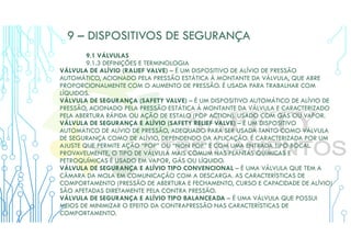9 – DISPOSITIVOS DE SEGURANÇA
9.1 VÁLVULAS
9.1.3 DEFINIÇÕES E TERMINOLOGIA
VÁLVULA DE ALÍVIO (RALIEF VALVE) – É UM DISPOSITIVO DE ALÍVIO DE PRESSÃO
AUTOMÁTICO, ACIONADO PELA PRESSÃO ESTÁTICA À MONTANTE DA VÁLVULA, QUE ABRE
PROPORCIONALMENTE COM O AUMENTO DE PRESSÃO. É USADA PARA TRABALHAR COM
LÍQUIDOS.
VÁLVULA DE SEGURANÇA (SAFETY VALVE) – É UM DISPOSITIVO AUTOMÁTICO DE ALÍVIO DE
PRESSÃO, ACIONADO PELA PRESSÃO ESTÁTICA À MONTANTE DA VÁLVULA E CARACTERIZADO
PELA ABERTURA RÁPIDA OU AÇÃO DE ESTALO (POP ACTION). USADO COM GÁS OU VAPOR.
VÁLVULA DE SEGURANÇA E ALÍVIO (SAFETY RELIEF VALVE) – É UM DISPOSITIVO
AUTOMÁTICO DE ALÍVIO DE PRESSÃO, ADEQUADO PARA SER USADA TANTO COMO VÁLVULA
DE SEGURANÇA COMO DE ALÍVIO, DEPENDENDO DA APLICAÇÃO. É CARACTERIZADA POR UM
AJUSTE QUE PERMITE AÇÃO “POP” OU “NON POP” E COM UMA ENTRADA TIPO BOCAL.
PROVAVELMENTE, O TIPO DE VÁLVULA MAIS COMUM NAS PLANTAS QUÍMICAS E
PETROQUÍMICAS É USADO EM VAPOR, GÁS OU LÍQUIDO.
VÁLVULA DE SEGURANÇA E ALÍVIO TIPO CONVENCIONAL – É UMA VÁLVULA QUE TEM A
CÂMARA DA MOLA EM COMUNICAÇÃO COM A DESCARGA. AS CARACTERÍSTICAS DE
COMPORTAMENTO (PRESSÃO DE ABERTURA E FECHAMENTO, CURSO E CAPACIDADE DE ALÍVIO)
SÃO AFETADAS DIRETAMENTE PELA CONTRA PRESSÃO.
VÁLVULA DE SEGURANÇA E ALÍVIO TIPO BALANCEADA – É UMA VÁLVULA QUE POSSUI
MEIOS DE MINIMIZAR O EFEITO DA CONTRAPRESSÃO NAS CARACTERÍSTICAS DE
COMPORTAMENTO.
 