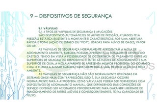 9 – DISPOSITIVOS DE SEGURANÇA
9.1 VÁLVULAS
9.1.4 TIPOS DE VÁLVULAS DE SEGURANÇA E APLICAÇÕES
SÃO DISPOSITIVOS AUTOMÁTICOS DE ALÍVIO DE PRESSÃO, ATUADOS PELA
PRESSÃO ESTÁTICA EXISTENTE À MONTANTE E CARACTERÍSTICAS POR UMA ABERTURA
RÁPIDA E TOTAL (AÇÃO DE ESTALO OU “POP”). USADAS PARA ALÍVIO DE GASES, VAPOR
OU AR.
AS VÁLVULAS DE SEGURANÇA NORMALMENTE APRESENTAM A MOLA DE
ACIONAMENTO APARENTE, EMBORA POSSAM APRESENTÁ-LA TOTALMENTE DENTRO DO
CASTELO. TENDO EM VISTA A POSSIBILIDADE DE OCORRÊNCIA DE VAZAMENTO ENTRE AS
SUPERFÍCIES DE SELAGEM DO DISPOSITIVO E ENTRE AS HASTES DE ACIONAMENTO E SUA
SUPERFÍCIE DE GUIA, A MOLA APARENTE SE APRESENTA MELHOR PROTEGIDA DO CONTATO
COM O FLUIDO A ALIVIAR EMBORA FIQUE SUBMETIDA A UMA MELHOR AÇÃO DO MEIO
AMBIENTE.
AS VÁLVULAS DE SEGURANÇA NÃO SÃO NORMALMENTE UTILIZADAS EM
SISTEMAS ONDE HAJA CONTRAPRESSÕES, ISTO É, SUA DESCARGA OCORRE
NORMALMENTE PARA A ATMOSFERA. ESTAS VÁLVULA0S PODEM SER FORNECIDAS COM
DISPOSITIVOS DE ACIONAMENTO MANUAL, QUE DEPENDENDO DAS CONDIÇÕES DE
SERVIÇO DEVERÃO SER ACIONADOS PERIODICAMENTE PARA GARANTIR LIBERDADE DE
FUNCIONAMENTO DE PARTES MÓVEIS E CONSEQÜENTEMENTE, TOTAL CAPACIDADE DE
FLUXO.
 