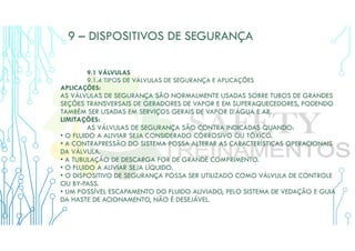 9 – DISPOSITIVOS DE SEGURANÇA
9.1 VÁLVULAS
9.1.4 TIPOS DE VÁLVULAS DE SEGURANÇA E APLICAÇÕES
APLICAÇÕES:
AS VÁLVULAS DE SEGURANÇA SÃO NORMALMENTE USADAS SOBRE TUBOS DE GRANDES
SEÇÕES TRANSVERSAIS DE GERADORES DE VAPOR E EM SUPERAQUECEDORES, PODENDO
TAMBÉM SER USADAS EM SERVIÇOS GERAIS DE VAPOR D’ÁGUA E AR.
LIMITAÇÕES:
AS VÁLVULAS DE SEGURANÇA SÃO CONTRA INDICADAS QUANDO:
• O FLUIDO A ALIVIAR SEJA CONSIDERADO CORROSIVO OU TÓXICO.
• A CONTRAPRESSÃO DO SISTEMA POSSA ALTERAR AS CARACTERÍSTICAS OPERACIONAIS
DA VÁLVULA.
• A TUBULAÇÃO DE DESCARGA FOR DE GRANDE COMPRIMENTO.
• O FLUIDO A ALIVIAR SEJA LÍQUIDO.
• O DISPOSITIVO DE SEGURANÇA POSSA SER UTILIZADO COMO VÁLVULA DE CONTROLE
OU BY-PASS.
• UM POSSÍVEL ESCAPAMENTO DO FLUIDO ALIVIADO, PELO SISTEMA DE VEDAÇÃO E GUIA
DA HASTE DE ACIONAMENTO, NÃO É DESEJÁVEL.
 