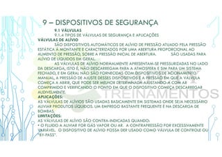 9 – DISPOSITIVOS DE SEGURANÇA
9.1 VÁLVULAS
9.1.4 TIPOS DE VÁLVULAS DE SEGURANÇA E APLICAÇÕES
VÁLVULAS DE ALÍVIO
SÃO DISPOSITIVOS AUTOMÁTICOS DE ALÍVIO DE PRESSÃO ATUADO PELA PRESSÃO
ESTÁTICA À MONTANTE E CARACTERIZADOS POR UMA ABERTURA PROPORCIONAL AO
AUMENTO DE PRESSÃO, SOBRE A PRESSÃO INICIAL DE ABERTURA. SÃO USADAS PARA
ALÍVIO DE LÍQUIDOS EM GERAL.
AS VÁLVULAS DE ALÍVIO NORMALMENTE APRESENTAM-SE PRESSURIZADAS NO LADO
DA DESCARGA, ISTO É, NÃO DESCARREGAM PARA A ATMOSFERA E SIM PARA UM SISTEMA
FECHADO, E EM GERAL NÃO SÃO FORNECIDAS COM DISPOSITIVOS DE ACIONAMENTO
MANUAL, A PRESSÃO DE AJUSTE DESSES DISPOSITIVOS É A PRESSÃO EM QUE A VÁLVULA
COMEÇA A ABRIR, QUE PODE SER MELHOR DETERMINADA AJUSTANDO-A COM AR
COMPRIMIDO E VERIFICANDO O PONTO EM QUE O DISPOSITIVO COMEÇA DESCARREGAR
AUDIVELMENTE.
APLICAÇÕES:
AS VÁLVULAS DE ALÍVIOS SÃO USADAS BASICAMENTE EM SISTEMAS ONDE SEJA NECESSÁRIO
ALIVIAR PRODUTOS LÍQUIDOS. UM EMPREGO BASTANTE FREQUENTE É NA DESCARGA DE
BOMBAS.
LIMITAÇÕES:
AS VÁLVULAS DE ALÍVIO SÃO CONTRA-INDICADAS QUANDO:
• O FLUIDO A ALIVIAR FOR GÁS VAPOR OU AR. A CONTRAPRESSÃO FOR EXCESSIVAMENTE
VARIÁVEL. O DISPOSITIVO DE ALÍVIO POSSA DER USADO COMO VÁLVULA DE CONTROLE OU
“BY-PASS”.
 