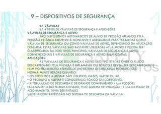 9 – DISPOSITIVOS DE SEGURANÇA
9.1 VÁLVULAS
9.1.4 TIPOS DE VÁLVULAS DE SEGURANÇA E APLICAÇÕES
VÁLVULAS DE SEGURANÇA E ALÍVIO
SÃO DISPOSITIVOS AUTOMÁTICOS DE ALÍVIO DE PRESSÃO ATUANDO PELA
PRESSÃO ESTÁTICA EXISTENTE À MONTANTE E ADEQUADOS PARA TRABALHAR COMO
VÁLVULA DE SEGURANÇA OU COMO VÁLVULAS DE ALÍVIO, DEPENDENDO DA APLICAÇÃO
DESEJADA. ESTAS VÁLVULAS SÃO BASTANTE UTILIZADAS ATUALMENTE E PODEM SER
CLASSIFICADAS EM DOIS TIPOS PRINCIPAIS: VÁLVULAS DE SEGURANÇA E ALÍVIO
CONVENCIONAIS E VÁLVULAS DE SEGURANÇA E ALÍVIO BALANCEADAS.
APLICAÇÕES:
AS VÁLVULAS DE SEGURANÇA E ALÍVIO SÃO PROJETADAS ONDE O FLUIDO
DESCARREGADO PELA VÁLVULA É INFLAMÁVEL OU TÓXICO E DEVEM SER DESCARREGADOS
NUM PONTO REMOTO ATRAVÉS DE UM SISTEMA DE DESCARGA FECHADO. SÃO
NORMALMENTE USADAS QUANDO:
• OS PRODUTOS A ALIVIAR SÃO LÍQUIDOS, GASES, VAPOR OU AR.
• O PRODUTO A ALIVIAR É CONSIDERADO TÓXICO OU CORROSIVO.
• A TUBULAÇÃO DE DESCARGA É DE GRANDE COMPRIMENTO. • UM POSSÍVEL
ESCAPAMENTO DO FLUIDO ALIVIADO, PELO SISTEMA DE VEDAÇÃO E GUIA DA HASTE DE
ACIONAMENTO, DEVIA SER EVITADO.
• EXISTIA CONTRAPRESSÃO NO SISTEMA DE DESCARGA DA VÁLVULA.
 