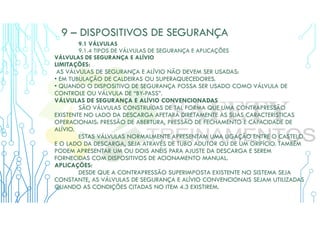 9 – DISPOSITIVOS DE SEGURANÇA
9.1 VÁLVULAS
9.1.4 TIPOS DE VÁLVULAS DE SEGURANÇA E APLICAÇÕES
VÁLVULAS DE SEGURANÇA E ALÍVIO
LIMITAÇÕES:
AS VÁLVULAS DE SEGURANÇA E ALÍVIO NÃO DEVEM SER USADAS:
• EM TUBULAÇÃO DE CALDEIRAS OU SUPERAQUECEDORES.
• QUANDO O DISPOSITIVO DE SEGURANÇA POSSA SER USADO COMO VÁLVULA DE
CONTROLE OU VÁLVULA DE “BY-PASS”.
VÁLVULAS DE SEGURANÇA E ALÍVIO CONVENCIONADAS
SÃO VÁLVULAS CONSTRUÍDAS DE TAL FORMA QUE UMA CONTRAPRESSÃO
EXISTENTE NO LADO DA DESCARGA AFETARÁ DIRETAMENTE AS SUAS CARACTERÍSTICAS
OPERACIONAIS: PRESSÃO DE ABERTURA, PRESSÃO DE FECHAMENTO E CAPACIDADE DE
ALÍVIO.
ESTAS VÁLVULAS NORMALMENTE APRESENTAM UMA LIGAÇÃO ENTRE O CASTELO
E O LADO DA DESCARGA, SEJA ATRAVÉS DE TUBO ADUTOR OU DE UM ORIFÍCIO. TAMBÉM
PODEM APRESENTAR UM OU DOIS ANÉIS PARA AJUSTE DA DESCARGA E SEREM
FORNECIDAS COM DISPOSITIVOS DE ACIONAMENTO MANUAL.
APLICAÇÕES:
DESDE QUE A CONTRAPRESSÃO SUPERIMPOSTA EXISTENTE NO SISTEMA SEJA
CONSTANTE, AS VÁLVULAS DE SEGURANÇA E ALÍVIO CONVENCIONAIS SEJAM UTILIZADAS
QUANDO AS CONDIÇÕES CITADAS NO ITEM 4.3 EXISTIREM.
 