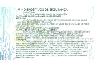 9 – DISPOSITIVOS DE SEGURANÇA
9.1 VÁLVULAS
9.1.4 TIPOS DE VÁLVULAS DE SEGURANÇA E APLICAÇÕES
VÁLVULAS DE SEGURANÇA E ALÍVIO CONVENCIONADAS
LIMITAÇÕES:
AS VÁLVULAS DE SEGURANÇA E ALÍVIO CONVENCIONAIS NÃO DEVEM SER USADAS:
• QUANDO A CONTRAPRESSÃO FOR VARIÁVEL.
• QUANDO O DISPOSITIVO DE SEGURANÇA POSSA SER USADO COMO VÁLVULA DE CONTROLE
OU VÁLVULA “BY-PASS”.
• EM TUBULAÇÕES DE CALDEIRAS E SUPERAQUECEDORES.
VÁLVULAS DE SEGURANÇA E ALÍVIO BALANCEADAS
SÃO VÁLVULAS CONSTRUÍDAS DE TAL FORMA QUE INCORPORAM MEIOS DE MINIMIZAR
O EFEITO DA CONTRAPRESSÃO SOBRE AS SUAS CARACTERÍSTICAS OPERACIONAIS. OS
MECANISMOS DE BALANCEAMENTO PODEM APRESENTAR 1 OU 2 ANÉIS PARA AJUSTE DE
DESCARGA E SEREM FORNECIDAS COM DISPOSITIVOS DE ACIONAMENTO MANUAL.
APLICAÇÕES:
AS VÁLVULAS DE SEGURANÇA E ALÍVIO BALANCEADAS PODEM SER UTILIZADAS SOB
TODAS AS CONDIÇÕES CITADAS NO ITEM 4.3 SEJA A CONTRAPRESSÃO DO SISTEMA CONSTANTE
OU VARIÁVEL, NO ALÍVIO DE FLUIDOS DE ALTA VISCOSIDADE E NA DESCARGA DE BOMBAS. AS
VÁLVULAS BALANCEADAS COM FOLE SÃO ESPECIALMENTE EFETIVAS, NO ALÍVIO DE PRODUTOS
CONSIDERADOS CORROSIVOS OU TÓXICOS PORQUE, PELAS SUAS CARACTERÍSTICAS
CONSTRUTIVAS, IMPEDEM A PASSAGEM DESTES FLUIDOS ATRAVÉS DAS SUPERFÍCIES DAS PARTES
MÓVEIS EVITANDO NÃO SÓ O EMPERRAMENTO DESTAS PARTES COMO RESULTADO DA
FORMAÇÃO DE PRODUTOS DE CORROSÃO, COMO TAMBÉM O SEU POSSÍVEL ESCAPAMENTO
PARA O MEIO AMBIENTE.
 