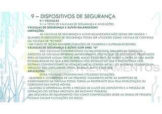 9 – DISPOSITIVOS DE SEGURANÇA
9.1 VÁLVULAS
9.1.4 TIPOS DE VÁLVULAS DE SEGURANÇA E APLICAÇÕES
VÁLVULAS DE SEGURANÇA E ALÍVIO BALANCEADAS
LIMITAÇÕES:
AS VÁLVULAS DE SEGURANÇA E ALÍVIO BALANCEADAS NÃO DEVEM SER USADAS: •
QUANDO O DISPOSITIVO DE SEGURANÇA POSSA SER UTILIZADO COMO VÁLVULA DE CONTROLE
OU VÁLVULA DE “BY-PASS”.
• EM TUBOS DE SEÇÃO GRANDES (TUBULÕES) DE CALDEIRAS E SUPERAQUECEDORES.
VÁLVULAS DE SEGURANÇA E ALÍVIO COM ANEL “O”
SÃO VÁLVULAS CONVENCIONAIS OU BALANCEADAS, SIMILARES EM TODOS OS
ASPECTOS ÀS VÁLVULAS REFERIDAS ANTERIORMENTE, EXCETO QUE OS DISCOS SÃO PROJETADOS
PARA ACOMODAR ALGUM TIPO DE ANEL MACIO E RESILIENTE, DE MODO A OBTER-SE UMA MAIOR
ESTANQUEIDADE DO QUE A ENCONTRADA NOS SISTEMAS DO QUE A ENCONTRADA NOS
SISTEMAS CONVENCIONAIS DE VEDAÇÃO (METAL CONTRA METAL). OS MATERIAIS UTILIZADOS NA
VEDAÇÃO SÃO GERALMENTE: VITON, BRUNA N, BUTYL E SILICONE.
APLICAÇÕES:
ESTAS VÁLVULAS UTILIZADAS NAS UTILIZADAS SITUAÇÕES:
- QUANDO A OCORRÊNCIA DE UM PEQUENO VAZAMENTO ENTRE AS SUPERFÍCIES DE
ASSENTAMENTO DA VÁLVULA POSSA TORNÁ-LA INOPERANTE SEJA PELA INCRUSTAÇÃO OU
CORROSÃO DAS PARTES MÓVEIS.
- QUANDO O DIFERENCIAL ENTRE A PRESSÃO DE AJUSTE DO DISPOSITIVO E A PRESSÃO DE
OPERAÇÃO DO SISTEMA NECESSITA SER BASTANTE PEQUENO.
- EM DESCARGA DE EQUIPAMENTO TAIS COMO COMPRESSORES ONDE AS ONDAS DE PRESSÃO
POSSAM CAUSAR FLUTUAÇÕES DO DISCO.
 