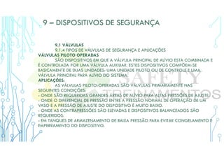 9 – DISPOSITIVOS DE SEGURANÇA
9.1 VÁLVULAS
9.1.4 TIPOS DE VÁLVULAS DE SEGURANÇA E APLICAÇÕES
VÁLVULAS PILOTO OPERADAS
SÃO DISPOSITIVOS EM QUE A VÁLVULA PRINCIPAL DE ALÍVIO ESTA COMBINADA E
É CONTROLADA POR UMA VÁLVULA AUXILIAR. ESTES DISPOSITIVOS COMPÕEM-SE
BASICAMENTE DE DUAS UNIDADES: UMA UNIDADE PILOTO OU DE CONTROLE E UMA
VÁLVULA PRINCIPAL PARA ALÍVIO DO SISTEMA.
APLICAÇÕES:
AS VÁLVULAS PILOTO-OPERADAS SÃO VÁLVULAS PRIMARIAMENTE NAS
SEGUINTES CONDIÇÕES:
- ONDE SÃO REQUERIDAS GRANDES ÁREAS DE ALÍVIO PARA ALTAS PRESSÕES DE AJUSTE. -
- ONDE O DIFERENCIAL DE PRESSÃO ENTRE A PRESSÃO NORMAL DE OPERAÇÃO DE UM
VASO E A PRESSÃO DE AJUSTE DO DISPOSITIVO É MUITO BAIXO.
- ONDE AS CONTRAPRESSÕES SÃO ELEVADAS E DISPOSITIVOS BALANCEADOS SÃO
REQUERIDOS.
- EM TANQUES DE ARMAZENAMENTO DE BAIXA PRESSÃO PARA EVITAR CONGELAMENTO E
EMPERRAMENTO DO DISPOSITIVO.
 