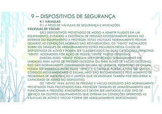 9 – DISPOSITIVOS DE SEGURANÇA
9.1 VÁLVULAS
9.1.4 TIPOS DE VÁLVULAS DE SEGURANÇA E APLICAÇÕES
VÁLVULAS DE VÁCUO
SÃO DISPOSITIVOS PROJETADOS DE MODO A ADMITIR FLUIDOS EM UM
EQUIPAMENTO, EVITANDO A EXISTÊNCIA DE PRESSÃO EXCESSIVAMENTE BAIXAS NO
INTERIOR DO EQUIPAMENTO A PROTEGER. ESTAS VÁLVULAS NORMALMENTE FECHAM
QUANDO AS CONDIÇÕES NORMAIS SÃO RESTABELECIDAS. OS “VENTS” INSTALADOS
SOBRE OS TANQUES DE ARMAZENAMENTO ESTÃO INCLUÍDOS NESSA CLASSE DE
DISPOSITIVOS DE ALÍVIO E PODEM SER CLASSIFICADOS EM DUAS CATEGORIAS PRINCIPAIS:
“VENTS” ACIONADOS POR AÇÃO DE PESO E “VENTS” PILOTO-OPERADAS.
EMBORA ESSES “VENTS” POSSAM SER FORNECIDOS SEPARADAMENTE EM
UNIDADES PARA ALÍVIO DE PRESSÃO EXCESSIVA OU PARA ALÍVIO DE VÁCUO EXCESSIVO,
ELES SÃO NORMALMENTE COMBINADOS EM UMA SÓ UNIDADE. RETENTORES DE CHAMA
PODEM SER INSERIDOS ENTRE ESSES “VENTS” E O TANQUE, PORÉM, A NÃO SER QUE OS
CÓDIGOS REGULAMENTARES O EXIJAM, NÃO SÃO RECOMENDADOS PELO AUMENTO DE
PROBLEMAS DE MANUTENÇÃO E LIMPEZA QUE OCASIONAM TAMBÉM POR REDUZIREM A
CAPACIDADE DE ALÍVIO DO DISPOSITIVO.
OS “VENTS” PARA ALÍVIO DE PRESSÃO E VÁCUO EXCESSIVO SÃO NORMALMENTE
PROJETADOS PARA PROJETADOS PARA PROTEGER TANQUES DE ARMAZENAMENTO QUE
FUNCIONAM A PRESSÕES ATMOSFÉRICAS E DEVEM SER LIMITADOS A ESSE TIPO DE
SERVIÇO. EM OUTROS EQUIPAMENTOS QUE OPERAM EM CONDIÇÕES DIFERENTES AS
VÁLVULAS DE ALÍVIO E VÁCUO PODEM SER ADEQUADAMENTE SELECIONADAS.
 