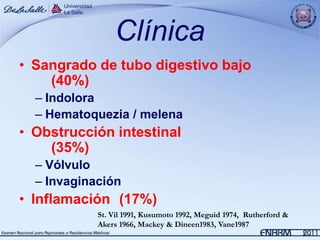 Clínica
• Sangrado de tubo digestivo bajo
    (40%)
  – Indolora
  – Hematoquezia / melena
• Obstrucción intestinal
    (35%)
  – Vólvulo
  – Invaginación
• Inflamación (17%)
            St. Vil 1991, Kusumoto 1992, Meguid 1974, Rutherford &
            Akers 1966, Mackey & Dineen1983, Vane1987
 