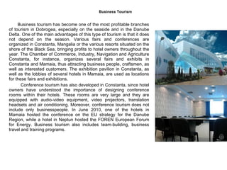 Business Tourism   Business tourism has become one of the most profitable branches of tourism in Dobrogea, especially on the seaside and in the Danube Delta. One of the main advantages of this type of tourism is that it does not depend on the season. Various fairs and conferences are organized in Constanta, Mangalia or the various resorts situated on the shore of the Black Sea, bringing profits to hotel owners throughout the year. The Chamber of Commerce, Industry, Navigation and Agriculture Constanta, for instance, organizes several fairs and exhibits in Constanta and Mamaia, thus attracting business people, craftsmen, as well as interested customers. The exhibition pavilion in Constanta, as well as the lobbies of several hotels in Mamaia, are used as locations for these fairs and exhibitions.    Conference tourism has also developed in Constanta, since hotel owners have understood the importance of designing conference rooms within their hotels. These rooms are very large and they are equipped with audio-video equipment, video projectors, translation headsets and air conditioning. Moreover, conference tourism does not include only businesspeople. In June 2010, one of the hotels in Mamaia hosted the conference on the EU strategy for the Danube Region, while a hotel in Neptun hosted the FOREN European Forum for Energy. Business tourism also includes team-building, business travel and training programs.  