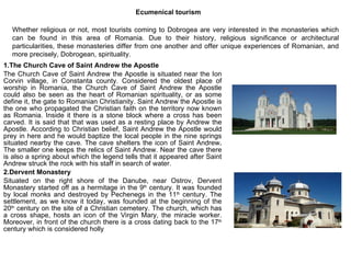 Ecumenical tourism 1.The Church Cave of Saint Andrew the Apostle  The Church Cave of Saint Andrew the Apostle is situated near the Ion Corvin village, in Constanta county. Considered the oldest place of worship in Romania, the Church Cave of Saint Andrew the Apostle could also be seen as the heart of Romanian spirituality, or as some define it, the gate to Romanian Christianity. Saint Andrew the Apostle is the one who propagated the Christian faith on the territory now known as Romania. Inside it there is a stone block where a cross has been carved. It is said that that was used as a resting place by Andrew the Apostle. According to Christian belief, Saint Andrew the Apostle would prey in here and he would baptize the local people in the nine springs situated nearby the cave. The cave shelters the icon of Saint Andrew .  The smaller one keeps the relics of Saint Andrew. Near the cave there is also a spring about which the legend tells that it appeared after Saint Andrew struck the rock with his staff in search of water. 2.Dervent Monastery Situated on the right shore of the Danube, near Ostrov, Dervent Monastery started off as a hermitage in the 9 th  century. It was founded by local monks and destroyed by Pechenegs in the 11 th  century. The settlement, as we know it today, was founded at the beginning of the 20 th  century on the site of a Christian cemetery. The church, which has a cross shape, hosts an icon of the Virgin Mary, the miracle worker. Moreover, in front of the church there is a cross dating back to the 17 th  century which is considered holly Whether religious or not, most tourists coming to Dobrogea are very interested in the monasteries which can be found in this area of Romania. Due to their history, religious significance or architectural particularities, these monasteries differ from one another and offer unique experiences of Romanian, and more precisely, Dobrogean, spirituality. 