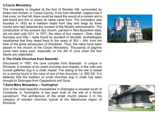 5.Cocos Monastery The monastery is situated at the foot of Rooster Hill, surrounded by linden tree forests, in Tulcea County, 6 km from Niculitel. Legend has it that once, on that hill, there could be heard the sound of a rooster and a bell board and this is where its name came from. The monastery was founded in 1833 as a halidom made from clay and twigs by three monks who had obtained the consent of the Muslim administration. The construction of the present day church, painted in Neo-Byzantine style, did not start until 1911. In 1971, the relics of four martyrs - Zotic, Attal, Kamasie and Filip – were found by accident in Niculitel. Archeologists established that they dated back to the years of 303 – 304, from the time of the great persecution of Diocletian. Thus, the relics have been placed in the church of the Cocos Monastery. Thousands of pilgrims come here every year, especially on the 4th of June when the four Saints are celebrated.  6.   The Chalk Churches from Basarabi Discovered in 1957, the cave complex from Basarabi  is unique in Romania. It consists of six small churches and chapels, a few cells and funeral galleries dug in a chalk massif. The dating of the site is based on a carving found in the nave of one of the churches, i.e. 992 AD. It is believed that the tradition of small churches dug in chalk has been brought to Dobrogea from Cappadocia and Syria.  7.Saint Mary Monastery – Techirghiol One of the most beautiful monasteries in Dobrogea is situated south of Constanta, in Techirghiol. It has been built on the site of a former sanatorium. The architecture of the small church places it in the category of wooden churches typical of the Maramures region of Romania.  