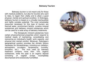Balneary Tourism Balneary tourism is not meant only for those with medical problems, but also for tourists who want to relax, to regain their vitality and to attain a good physical, mental and spiritual condition. In Dobrogea, balneary tourism is based on a virtually inexhaustible and highly complex potential. The most remarkable resources necessary for this type of tourism are thermal water, environment factors, curative mineral substances and balneary mineral substances which can be used for a wide array of balneary treatments.  The therapeutic mineral substances have certain physicochemical properties which respond to medical needs of maintaining, consolidating and recovering an individual’s health, work capacity, and physical and mental comfort. Moreover, Dobrogea’s geographical position provides the climatic factors necessary for climatotherapy, including sun radiation, atmospheric circulation, temperature, humidity, ionization, etc.)  The mud used for balneary treatment contains more than 10% organic substances, while the peat is an organic deposit consisting of vegetal scraps incompletely decomposed and excessively humidified.  