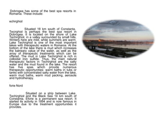 Dobrogea has some of the best spa resorts in Romania. These include: Techirghiol Situated 18 km south of Constanta, Tecirghiol is perhaps the best spa resort in Dobrogea. It is located on the shore of Lake Techirghiol, in a valley surrounded by small hills. Winters here are mild, while summers are warm. Lake Techirghiol is one of the most important lakes with therapeutic waters in Romania. At the bottom of the lake there is mud which increases the balneary value of the water, as well as the array of therapeutic treatments which can be offered. The mud in Lake Techirghiol is rich in colloidal iron sulfide. Thus, the main natural therapeutic factors in Techirghiol are the salty water and the mud found in the lake. The resort has five spas which provide numerous therapeutic opportunities: warm baths in tubs or tanks with concentrated salty water from the lake, warm mud baths, warm mud packing, aerosols and hydrotherapy.  Eforie Nord Situated on a strip between Lake Techirghiol and the Black Sea 14 km south of Constanta, Eforie is a permanent spa resort. It started its activity in 1894 and is now famous in Europe due to the treatment opportunities it provides.    