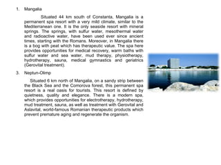 Mangalia  Situated 44 km south of Constanta, Mangalia is a permanent spa resort with a very mild climate, similar to the Mediterranean one. It is the only seaside resort with mineral springs. The springs, with sulfur water, mesothermal water and radioactive water, have been used ever since ancient times, starting with the Romans. Moreover, in Mangalia there is a bog with peat which has therapeutic value. The spa here provides opportunities for medical recovery, warm baths with sulfur water and sea water, mud therapy, physiotherapy, hydrotherapy, sauna, medical gymnastics and geriatrics (Gerovital treatment).  Neptun-Olimp Situated 6 km north of Mangalia, on a sandy strip between the Black Sea and the Comorova forest, this permanent spa resort is a real oasis for tourists. This resort is defined by quietness, quality and elegance. There is a modern spa, which provides opportunities for electrotherapy, hydrotherapy, mud treatment, sauna, as well as treatment with Gerovital and Aslavital, world-famous Romanian therapeutic products which prevent premature aging and regenerate the organism. 