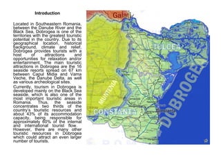 Introduction Located in Southeastern Romania, between the Danube River and the Black Sea, Dobrogea is one of the territories with the greatest touristic potential in the country. Due to its geographical location, historical background, climate and relief, Dobrogea provides tourists with a host of attractions and opportunities for relaxation and/or entertainment. The main touristic attractions in Dobrogea are the 16 seaside resorts spread on 67 km between Capul Midia and Vama Veche, the Danube Delta, as well as various archeological sites.  Currently, tourism in Dobrogea is developed mainly on the Black Sea seaside, which is also one of the most important touristic areas in Romania. Thus, the seaside concentrates two thirds of the country’s touristic resources and about 43% of its accommodation capacity, being responsible for approximately 60% of the internal and international tourist flow.  However, there are many other touristic resources in Dobrogea which could attract an even larger number of tourists.  