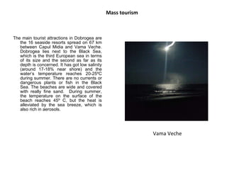Mass tourism The main tourist attractions in Dobrogea are the 16 seaside resorts spread on 67 km between Capul Midia and Vama Veche. Dobrogea lies next to the Black Sea, which is the third European sea in terms of its size and the second as far as its depth is concerned. It has got low salinity (around 17-18% near shore) and the water’s temperature reaches 20-25ºC during summer. There are no currents or dangerous plants or fish in the Black Sea. The beaches are wide and covered with really fine sand.  During summer, the temperature on the surface of the beach reaches 45º C, but the heat is alleviated by the sea breeze, which is also rich in aerosols.  Vama Veche 