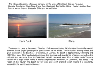 The 16 seaside resorts which can be found on the shore of the Black Sea are Năvodari, Mamaia, Constanţa, Eforie Nord, Eforie Sud, Costineşti, Techirghiol, Olimp , Neptun, Jupiter, Cap Aurora, Venus, Saturn, Mangalia, 2 Mai and Vama Veche.  These resorts cater to the needs of tourists of all ages and tastes. What makes them really special, however, is the physic geographical particularities of the shore. These include, among others, the great extension of the beaches. For instance, at Mamaia, the beach is approximately 6 km long and 100-200 m long. Other particularities include the fineness and abundance of sands, as well as the cliffs and sun exposure. Thus, in Eforie Sud, the cliff can reach even 35 m in height, while Venus is situated on a cape which forms a natural amphitheater. Moreover, in Costinesti, also called “The Resort of the Young”, the beach is very wide and south-oriented, which means it is constantly exposed to the sun throughout the day.  Olimp Eforie Nord 