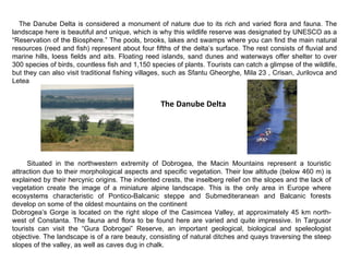 Situated in the northwestern extremity of Dobrogea, the Macin Mountains represent a touristic attraction due to their morphological aspects and specific vegetation. Their low altitude (below 460 m) is explained by their hercynic origins. The indented crests, the inselberg relief on the slopes and the lack of vegetation create the image of a miniature alpine landscape. This is the only area in Europe where ecosystems characteristic of Pontico-Balcanic steppe and Submediteranean and Balcanic forests develop on some of the oldest mountains on the continent  Dobrogea’s Gorge is located on the right slope of the Casimcea Valley, at approximately 45 km north-west of Constanta. The fauna and flora to be found here are varied and quite impressive. In Targusor tourists can visit the “Gura Dobrogei” Reserve, an important geological, biological and speleologist objective. The landscape is of a rare beauty, consisting of natural ditches and quays traversing the steep slopes of the valley, as well as caves dug in chalk. The Danube Delta The Danube Delta is considered a monument of nature due to its rich and varied flora and fauna. The landscape here is beautiful and unique, which is why this wildlife reserve was designated by UNESCO as a “Reservation of the Biosphere.” The pools, brooks, lakes and swamps where you can find the main natural resources (reed and fish) represent about four fifths of the delta’s surface. The rest consists of fluvial and marine hills, loess fields and aits. Floating reed islands, sand dunes and waterways offer shelter to over 300 species of birds, countless fish and 1,150 species of plants. Tourists can catch a glimpse of the wildlife, but they can also visit traditional fishing villages, such as Sfantu Gheorghe, Mila 23 , Crisan, Jurilovca and Letea  