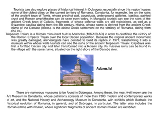 Tourists can also explore places of historical interest in Dobrogea, especially since this region houses some of the oldest cities on the current territory of Romania. Constanta, for example, lies on the ruins of the ancient town of Tomis, whose precinct wall, aqueducts, underground galleries, basilica, painted crypt and Roman amphitheatre can be seen even today. In Mangalia tourists can see the ruins of the ancient Greek town of Callatis, fragments of whose defense walls are still maintained, as well as a Byzantine basilica dating from the 5th century. Histria, whose name is derived from the ancient Greek name of the Danube (Istros), is the oldest Greek settlement on the territory of Romania, dating from 657 BC.  Tropaeum Traiani is a Roman monument built in Adamclisi (106-109 AD) in order to celebrate the victory of the Roman Emperor Trajan over the local Dacian population. Because the original ancient monument was greatly damaged, archeologists have decided to build its replica in 1977, transforming it into a museum within whose walls tourists can see the ruins of the ancient Tropaeum Traiani. Capidava was first a fortified Dacian city and later transformed into a Roman city. Its massive ruins can be found in the village with the same name, situated on the right shore of the Danube river.  Adamclisi There are numerous museums to be found in Dobrogea. Among these, the most well known are the Art Museum in Constanta, whose patrimony consists of more than 7300 modern and contemporary works of art, and the National History and Archaeology Museum in Constanta, with exhibits which illustrate the historical evolution of Romania, in general, and of Dobrogea, in particular. The latter also includes the Roman edifice with mosaic, where significant fragments of ancient Roman mosaic are exhibited.  
