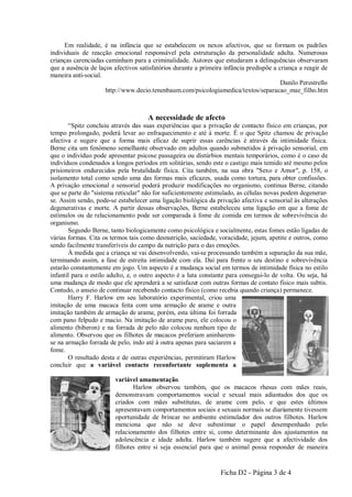 Em realidade, é na infância que se estabelecem os nexos afectivos, que se formam os padrões
individuais de reacção emocional responsável pela estruturação da personalidade adulta. Numerosas
crianças carenciadas caminham para a criminalidade. Autores que estudaram a delinquências observaram
que a ausência de laços afectivos satisfatórios durante a primeira infância predispõe a criança a reagir de
maneira anti-social.
                                                                                         Danilo Perestrello
                     http://www.decio.tenenbaum.com/psicologiamedica/textos/separacao_mae_filho.htm



                                     A necessidade de afecto
       “Spitz concluiu através das suas experiências que a privação de contacto físico em crianças, por
tempo prolongado, poderá levar ao enfraquecimento e até à morte. É o que Spitz chamou de privação
afectiva e sugere que a forma mais eficaz de suprir essas carências é através da intimidade física.
Berne cita um fenómeno semelhante observado em adultos quando submetidos à privação sensorial, em
que o indivíduo pode apresentar psicose passageira ou distúrbios mentais temporários, como é o caso de
indivíduos condenados a longos períodos em solitárias, sendo este o castigo mais temido até mesmo pelos
prisioneiros endurecidos pela brutalidade física. Cita também, na sua obra "Sexo e Amor", p. 158, o
isolamento total como sendo uma das formas mais eficazes, usada como tortura, para obter confissões.
A privação emocional e sensorial poderá produzir modificações no organismo, continua Berne, citando
que se parte do "sistema reticular" não for suficientemente estimulado, as células novas podem degenerar-
se. Assim sendo, pode-se estabelecer uma ligação biológica da privação afectiva e sensorial às alterações
degenerativas e morte. A partir dessas observações, Berne estabeleceu uma ligação em que a fome de
estímulos ou de relacionamento pode ser comparada à fome de comida em termos de sobrevivência do
organismo.
       Segundo Berne, tanto biologicamente como psicológica e socialmente, estas fomes estão ligadas de
várias formas. Cita os termos tais como desnutrição, saciedade, voracidade, jejum, apetite e outros, como
sendo facilmente transferíveis do campo da nutrição para o das emoções.
       À medida que a criança se vai desenvolvendo, vai-se processando também a separação da sua mãe,
terminando assim, a fase de estreita intimidade com ela. Daí para frente o seu destino e sobrevivência
estarão constantemente em jogo. Um aspecto é a mudança social em termos de intimidade física no estilo
infantil para o estilo adulto, e, o outro aspecto é a luta constante para consegui-lo de volta. Ou seja, há
uma mudança de modo que ele aprenderá a se satisfazer com outras formas de contato físico mais subtis.
Contudo, o anseio de continuar recebendo contacto físico (como recebia quando criança) permanece.
       Harry F. Harlow em seu laboratório experimental, criou uma
imitação de uma macaca feita com uma armação de arame e outra
imitação também de armação de arame, porém, esta última foi forrada
com pano felpudo e macio. Na imitação de arame puro, ele colocou o
alimento (biberon) e na forrada de pelo não colocou nenhum tipo de
alimento. Observou que os filhotes de macacos preferiam aninharem-
se na armação forrada de pelo, indo até à outra apenas para saciarem a
fome.
       O resultado desta e de outras experiências, permitiram Harlow
concluir que a variável contacto reconfortante suplementa a

                         variável amamentação.
                                Harlow observou também, que os macacos rhesus com mães reais,
                         demonstravam comportamentos social e sexual mais adiantados dos que os
                         criados com mães substitutas, de arame com pelo, e que estes últimos
                         apresentavam comportamentos sociais e sexuais normais se diariamente tivessem
                         oportunidade de brincar no ambiente estimulador dos outros filhotes. Harlow
                         menciona que não se deve subestimar o papel desempenhado pelo
                         relacionamento dos filhotes entre si, como determinante dos ajustamentos na
                         adolescência e idade adulta. Harlow também sugere que a afectividade dos
                         filhotes entre si seja essencial para que o animal possa responder de maneira


                                                                 Ficha D2 - Página 3 de 4
 
