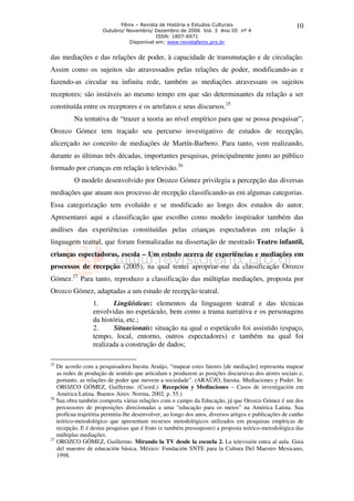 Fênix – Revista de História e Estudos Culturais                           10
                      Outubro/ Novembro/ Dezembro de 2006 Vol. 3 Ano III nº 4
                                           ISSN: 1807-6971
                                Disponível em: www.revistafenix.pro.br


das mediações e das relações de poder, à capacidade de transmutação e de circulação.
Assim como os sujeitos são atravessados pelas relações de poder, modificando-as e
fazendo-as circular na infinita rede, também as mediações atravessam os sujeitos
receptores; são instáveis ao mesmo tempo em que são determinantes da relação a ser
constituída entre os receptores e os artefatos e seus discursos.25
         Na tentativa de “trazer a teoria ao nível empírico para que se possa pesquisar”,
Orozco Gómez tem traçado seu percurso investigativo de estudos de recepção,
alicerçado no conceito de mediações de Martín-Barbero. Para tanto, vem realizando,
durante as últimas três décadas, importantes pesquisas, principalmente junto ao público
formado por crianças em relação à televisão.26
         O modelo desenvolvido por Orozco Gómez privilegia a percepção das diversas
mediações que atuam nos processo de recepção classificando-as em algumas categorias.
Essa categorização tem evoluído e se modificado ao longo dos estudos do autor.
Apresentarei aqui a classificação que escolho como modelo inspirador também das
análises das experiências constituídas pelas crianças espectadoras em relação à
linguagem teatral, que foram formalizadas na dissertação de mestrado Teatro infantil,
crianças espectadoras, escola – Um estudo acerca de experiências e mediações em
processos de recepção (2005), na qual tentei apropriar-me da classificação Orozco
Gómez.27 Para tanto, reproduzo a classificação das múltiplas mediações, proposta por
Orozco Gómez, adaptadas a um estudo de recepção teatral.
                 1.      Lingüísticas: elementos da linguagem teatral e das técnicas
                 envolvidas no espetáculo, bem como a trama narrativa e os personagens
                 da história, etc.;
                 2.      Situacionais: situação na qual o espetáculo foi assistido (espaço,
                 tempo, local, entorno, outros espectadores) e também na qual foi
                 realizada a construção de dados;

25
   De acordo com a pesquisadora Inesita Araújo, “mapear estes fatores [de mediação] representa mapear
   as redes de produção de sentido que articulam e produzem as posições discursivas dos atores sociais e,
   portanto, as relações de poder que movem a sociedade”. (ARAÚJO, Inesita. Mediaciones y Poder. In:
   OROZCO GÓMEZ, Guillermo. (Coord.). Recepción y Mediaciones – Casos de investigación em
   América Latina. Buenos Aires: Norma, 2002, p. 55.)
26
   Sua obra também comporta várias relações com o campo da Educação, já que Orozco Gómez é um dos
   percussores de proposições direcionadas a uma “educação para os meios” na América Latina. Sua
   profícua trajetória permitiu-lhe desenvolver, ao longo dos anos, diversos artigos e publicações de cunho
   teórico-metodológico que apresentam recursos metodológicos utilizados em pesquisas empíricas de
   recepção. E é destas pesquisas que é fruto (e também pressuposto) a proposta teórico-metodológica das
   múltiplas mediações.
27
   OROZCO GÓMEZ, Guillermo. Mirando la TV desde la escuela 2. La televisión entra al aula. Guia
   del maestro de educación básica. México: Fundación SNTE para la Cultura Del Maestro Mexicano,
   1998.
 