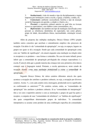 Fênix – Revista de História e Estudos Culturais                  11
                      Outubro/ Novembro/ Dezembro de 2006 Vol. 3 Ano III nº 4
                                           ISSN: 1807-6971
                                Disponível em: www.revistafenix.pro.br


                  3.      Institucionais: visão de mundo e tipo de disciplinamento e regras
                  impostos por instituições como a escola, a igreja, a família, a mídia, etc.
                  4.      Contextuais: ambiente sociocultural, história e tipo de inserção
                  social da linguagem em questão, a cidade e o bairro, etc.;
                  5.      Pessoais: o repertório cultural anterior ao qual têm ou tiveram
                  acesso os espectadores, seus hábitos como consumidores, etc.;
                  6.      Referenciais: são também um tipo de mediação classificada como
                  pessoal; as referências identitárias do espectador, tais como gênero,
                  grupo de idade, descendência étnica, nacionalidade, orientação sexual,
                  etc.

            Além da proposta das múltiplas mediações, Orozco Gómez (1991) propõe
também outros conceitos que auxiliam o entendimento empírico dos processos de
recepção. Um deles é o de “comunidade de apropriação”, ou seja, os espaços, lugares ou
grupos nos quais se dá a recepção. Sendo que cada comunidade de apropriação conta
com seu “âmbito de significação”, ela atuará enquanto uma mediação na relação entre
os receptores e os produtos – suas formas e conteúdos. No caso do teatro infantil, posso
inferir que a comunidade de apropriação privilegiada das crianças espectadoras é a
escola. É através dela que a grande maioria das crianças tem seus primeiros e/ou únicos
contatos com a linguagem teatral. Portanto, a escola apresenta-se, neste estudo de
recepção teatral, como uma mediação institucional e como a comunidade de
apropriação.
            Segundo Orozco Gómez, há vários cenários diferentes através dos quais
acontece a recepção dos artefatos e produtos culturais, ou seja, a recepção por diversos
cenários. Assim, “[...] em cada cenário está a mensagem, produzindo novos significados
ou confirmando os anteriores”.28 Os cenários seriam, então, as “comunidades de
apropriação” dos artefatos e produtos culturais. Já as “comunidades de interpretação”
têm a ver com o repertório anterior e com as instituições e grupos do qual faz parte o
receptor, o conjunto de suas “comunidades de referência”, os “âmbitos de significação”
dos quais compartilham determinados grupos de indivíduos. “A comunidade
interpretativa se assume como produto de uma combinação específica de comunidades




28
     OROZCO GÓMEZ, Guillermo. La investigación en comunicación desde la perspectiva cualitativa.
     Guadalajara, México/ La Plata, Argentina: Instituto Mexicano para el Desarrollo Comunitário/
     Universidad Nacional de La Plata, 2000, p. 118.
 