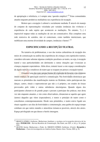 Fênix – Revista de História e Estudos Culturais                    12
                      Outubro/ Novembro/ Dezembro de 2006 Vol. 3 Ano III nº 4
                                           ISSN: 1807-6971
                                Disponível em: www.revistafenix.pro.br


de apropriação e referência, e é sempre uma ‘questão empírica”.29 Estas comunidades
atuarão enquanto produtivas mediadoras nas experiências de recepção.
            Reitero que a recepção é cultural e socialmente mediada. É através do manejo
do conjunto de representações veiculadas por variadas instâncias das vivências e
experiências de cada sujeito que acontecem as mediações. No entanto, “[...] é
impossível mapear todas as mediações de um ato comunicativo. Elas compõem uma
rede remissiva de sentidos, não só contextuais, como também intertextuais, que
mobilizam uma enorme diversidade de campos, instâncias e fatores”.30


                  ESPECIFICANDO A RECEPÇÃO TEATRAL

            Na tentativa de problematizar, o uso das teorias culturalistas de recepção dos
meios de comunicação na análise das experiências de crianças com espetáculos teatrais,
considero relevante salientar algumas condições peculiares ao teatro, ou seja, à recepção
teatral e suas particularidades em detrimento a outras situações que vivenciam as
crianças enquanto espectadoras. Além disso, tentarei trazer a este espaço considerações
de alguns teóricos e estudiosos do teatro que se ocupam em pensar a recepção teatral.
            O teatro é uma das mais antigas formas de expressão do homem, com eminente
intuito estético, de apreciação sensível e comunicação. Nas festividades dionisíacas que
marcam os primórdios das manifestações teatrais no Ocidente, todos participavam das
danças, cantos, rituais e representavam que não a si próprios, em estados de êxtase
provocados pelo vinho e outras substâncias alucinógenas. Quando alguns dos
participantes afastam-se do grande grupo e passam a participar das práticas, mas desta
vez não enquanto atuantes, e sim como observadores, distanciam-se aqueles que agem
(atores) daqueles que vêem (espectadores), e temos o princípio do teatro como o
concebemos contemporaneamente. Desde seus primórdios, o teatro esteve ligado aos
rituais sagrados e aos dias de festividades e comemoração, uma quebra do espaço-tempo
cotidiano em que outros mundos e atmosferas tornam-se possíveis, através dos atores.
Espaço privilegiado em que deuses e heróis interagem.



29
     OROZCO GÓMEZ, Guillermo. Mediaciones familiares y escolares en la recepción televisiva de los
     niños. INTERCOM – Revista Brasileira de Comunicação, São Paulo, ano XIV, n. 64, p. 10, jan/jun
     1991.
30
     ARAÚJO, Inesita. Mediaciones y Poder. In: OROZCO GÓMEZ, Guillermo. (Coord.). Recepción y
     Mediaciones – Casos de investigación em América Latina. Buenos Aires: Norma, 2002, p. 58.
 