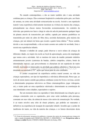 Fênix – Revista de História e Estudos Culturais                       13
                       Outubro/ Novembro/ Dezembro de 2006 Vol. 3 Ano III nº 4
                                            ISSN: 1807-6971
                                 Disponível em: www.revistafenix.pro.br


            No mundo contemporâneo, a ida ao teatro também não é uma atividade
cotidiana para as crianças. Elas costumam freqüentá-lo conduzidas pelos pais, aos finais
de semana, ou como uma atividade extracurricular na escola. Assistir a um espetáculo
teatral é uma experiência relativamente incomum na vivência da maioria das crianças,
principalmente nas classes menos favorecidas economicamente. Ao contrário da
televisão, que penetra nos lares e chega às salas de aula de praticamente qualquer lugar
do planeta através de transmissões por satélite, captada por antenas parabólicas ou
transmitida por redes de cabos de fibra ótica, assistida diariamente, pela maioria das
crianças, por um número de horas que excede a quatro horas diárias.31 Nesse sentido,
devido a sua excepcionalidade, a ida ao teatro assume um caráter de novidade, festa e
recreio nas experiências infantis.
            Durante o trabalho de campo, pude observar e ouvir relatos de crianças de
diferentes idades, no trajeto da escola ao local da apresentação, acerca da empolgação
que tomou com a atividade. Até os meninos do turno da manhã, portando símbolos
eminentemente juvenis (camisetas de bandas, cabelos compridos, colares, bonés de
determinadas marcas), que provavelmente os afastariam de um espetáculo de teatro
infantil, mostraram-se interessados na atividade que poderia substituir o “ficar em casa
dormindo ou assistindo à TV”, ações que fazem parte de seus cotidianos.
            O caráter excepcional da experiência estética teatral assume, na vida das
crianças espectadoras, um tipo de importância e relevância diferenciada. Penso que, ao
invés de terem menos sentido que práticas cotidianas (como ler livros e revistas, assistir
a determinados programas televisivos ou filmes cinematográficos, jogar videogame,
etc), o teatro pode ser uma experiência valorizada e determinante na constituição de
suas identidades como cidadãos, espectadores e sujeitos.
            Ser um momento único ou esporádico é fator determinante nas relações que as
crianças construirão com os espetáculos, pois estas serão mediadas pela presença,
constante em suas vidas, da cultura de massa e dos meios de comunicação. Na verdade,
ir ao teatro envolve uma série de rituais próprios, que poderão ser marcantes e
definitivos na experiência de recepção do espectador infantil. Acredito que o caráter de
ineditismo do teatro, na vida da maioria das crianças, e os fatores decorrentes desta


31
     Cf. Fonte da informação: pesquisas de audiência e consumo dos meios de comunicação por crianças de
     todo o mundo divulgadas pela UNESCO In: BUCHT, C.; FEILITZEN, C. von. Perspectivas sobre a
     criança e a mídia Brasília: UNESCO, SEDH/ Ministério da Justiça, 2002.
 
