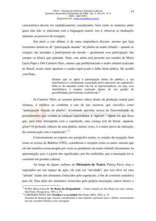 Fênix – Revista de História e Estudos Culturais                        14
                    Outubro/ Novembro/ Dezembro de 2006 Vol. 3 Ano III nº 4
                                         ISSN: 1807-6971
                              Disponível em: www.revistafenix.pro.br


característica devem ser cuidadosamente considerados, bem como as maneiras pelas
quais elas irão se relacionar com a linguagem teatral, isto é, observar as mediações
inerentes ao processo de recepção.
          Em meio a este debate, é de suma importância discutir: mesmo que haja
insistentes tentativas de “participação atuante” da platéia no teatro infantil – quando as
crianças são incitadas a participarem do enredo – geralmente essa participação não
cumpre os efeitos que pretende. Aliás, este alerta está presente nos estudos de Maria
Lúcia Pupo e Dib Carneiro Neto, autores que problematizam o teatro infantil realizado
no Brasil, assim como apontam o caráter equivocado e falho desta prática. De acordo
com Pupo,
                          Sempre que se apela à participação direta do público, a sua
                          interferência é estritamente controlada pelos emissores do espetáculo.
                          Sabe-se de antemão como ela irá se operacionalizar, ou seja, essa
                          interferência é sempre realizada dentro de um quadro de
                          possibilidades previamente estabelecido.32

          Já Carneiro Neto, ao assumir postura crítica diante da produção teatral para
crianças, é enfático ao condenar o uso de tais recursos, que classifica como
“participação forçada da platéia”, levantando questões acerca da funcionalidade de
procedimentos que incitam as crianças espectadoras a “agirem”. “Quem foi que disse
que, para estar interagindo com o espetáculo, uma criança tem de berrar, sapatear,
gritar? O profundo silêncio de uma platéia, muitas vezes, é a maior prova da interação,
da comunicação com o espetáculo”.33
          Contrariamente ao exposto nos parágrafos acima, os estudos de recepção, bem
como as teorias de Bakhtin (1992), consideram o receptor como co-autor, mesmo que
ele não interfira (como propõe por vezes os produtores do teatro infantil) diretamente na
apresentação, pois é a partir dos significados, por ele conferidos, que a encenação irá se
constituir em produto cultural.
          Ao longo de alguns verbetes do Dicionário de Teatro, Patrice Pavis situa o
espectador em um espaço de ação, ele está em “atividade”, por isso deve ter uma
“atitude” diante dos elementos fornecidos pelo espetáculo, a fim de construir sentido(s)
para ele. Para além dos elementos fornecidos pela própria encenação, outros fatores e

32
   PUPO, Maria Lúcia B. No Reino da Desigualdade – Teatro infantil em São Paulo nos anos setenta.
   São Paulo: Perspectiva, 1991, p. 91.
33
   CARNEIRO NETO, Dib. Pecinha é a vovozinha! São Paulo: DBA, 2003, p. 15.
   Gostaria de destacar que, mesmo considerando a suas opiniões oportunas para o debate, teoricamente
   não me considero filiada a esta concepção.
 