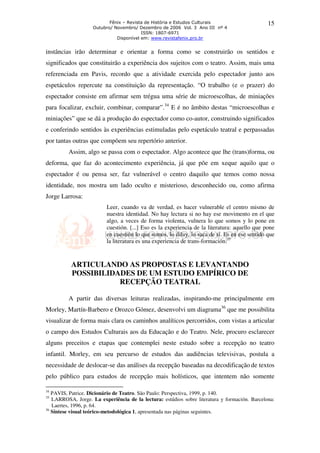 Fênix – Revista de História e Estudos Culturais                     15
                    Outubro/ Novembro/ Dezembro de 2006 Vol. 3 Ano III nº 4
                                         ISSN: 1807-6971
                              Disponível em: www.revistafenix.pro.br


instâncias irão determinar e orientar a forma como se construirão os sentidos e
significados que constituirão a experiência dos sujeitos com o teatro. Assim, mais uma
referenciada em Pavis, recordo que a atividade exercida pelo espectador junto aos
espetáculos repercute na constituição da representação. “O trabalho (e o prazer) do
espectador consiste em afirmar sem trégua uma série de microescolhas, de miniações
para focalizar, excluir, combinar, comparar”.34 E é no âmbito destas “microescolhas e
miniações” que se dá a produção do espectador como co-autor, construindo significados
e conferindo sentidos às experiências estimuladas pelo espetáculo teatral e perpassadas
por tantas outras que compõem seu repertório anterior.
         Assim, algo se passa com o espectador. Algo acontece que lhe (trans)forma, ou
deforma, que faz do acontecimento experiência, já que põe em xeque aquilo que o
espectador é ou pensa ser, faz vulnerável o centro daquilo que temos como nossa
identidade, nos mostra um lado oculto e misterioso, desconhecido ou, como afirma
Jorge Larrosa:
                          Leer, cuando va de verdad, es hacer vulnerable el centro mismo de
                          nuestra identidad. No hay lectura si no hay ese movimento en el que
                          algo, a veces de forma violenta, vulnera lo que somos y lo pone en
                          cuestión. [...] Eso es la experiencia de la literatura: aquello que pone
                          en cuestión lo que somos, lo diluy, lo saca de sí. Es en ese sentido que
                          la literatura es una experiencia de trans-formación.35



          ARTICULANDO AS PROPOSTAS E LEVANTANDO
          POSSIBILIDADES DE UM ESTUDO EMPÍRICO DE
                     RECEPÇÃO TEATRAL

         A partir das diversas leituras realizadas, inspirando-me principalmente em
Morley, Martín-Barbero e Orozco Gómez, desenvolvi um diagrama36 que me possibilita
visualizar de forma mais clara os caminhos analíticos percorridos, com vistas a articular
o campo dos Estudos Culturais aos da Educação e do Teatro. Nele, procuro esclarecer
alguns preceitos e etapas que contemplei neste estudo sobre a recepção no teatro
infantil. Morley, em seu percurso de estudos das audiências televisivas, postula a
necessidade de deslocar-se das análises da recepção baseadas na decodificação de textos
pelo público para estudos de recepção mais holísticos, que intentem não somente

34
   PAVIS, Patrice. Dicionário de Teatro. São Paulo: Perspectiva, 1999, p. 140.
35
   LARROSA, Jorge. La experiência de la lectura: estúdios sobre literatura y formación. Barcelona:
   Laertes, 1996, p. 64.
36
   Síntese visual teórico-metodológica 1, apresentada nas páginas seguintes.
 
