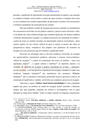 Fênix – Revista de História e Estudos Culturais                       16
                    Outubro/ Novembro/ Dezembro de 2006 Vol. 3 Ano III nº 4
                                         ISSN: 1807-6971
                              Disponível em: www.revistafenix.pro.br


perceber o significado de determinado texto para determinados receptores, mas entender
as complexas relações sociais dentro e a partir das quais acontece a recepção; bem como
os usos cotidianos dos sentidos depreendidos da apreciação ou leitura e dos mecanismos
e instâncias mediadoras da construção de tais sentidos.
          Para que tenhamos estudos de recepção que possam contribuir ao entendimento
dos mecanismos envolvidos em tais práticas culturais, é preciso tornar relevante e valer-
se da análise das várias instâncias/etapas que compõem aquilo que, de maneira simplista
e limitada, denominamos recepção: os complexos processos de construção de sentidos –
a partir de textos ou artefatos inseridos em determinado contexto sociocultural – pelos
sujeitos agentes em um circuito cultural do qual se tornam co-autores das obras ao
apropriarem-se destas, tornando-se eles próprios seus produtores do momento da
recepção aos usos posteriores que dos sentidos e significados farão.
          Processos de articulação entre as diversas instâncias envolvidas na recepção
são imprescindíveis instrumentos analíticos: relacionar o contexto sócio-econômico-
cultural de recepção,37 a análise da estruturação dos textos ou artefatos – neste caso
espetáculos teatrais38 – o capital cultural e simbólico39 ou repertório anterior e as
condições do momento de recepção à própria constituição do receptor – espectador,
ouvinte ou leitor – e de suas possíveis experiências de recepção, tomando-as, todas estas
instâncias, enquanto mediações40 das experiências dos receptores. Múltiplas
mediações41 que se articulam e relacionam, perfazendo assim os percursos criativos, de
construção de significados e sentidos, envolvidos nos complexos processos de recepção.
          Apresento a seguir a Síntese visual teórico-metodológica 1: uma compilação
daquilo que penso ser profícuo ao estudo de recepção teatral vinculado a diferentes
campos que aqui proponho, inspirada nos teóricos e investigadores com os quais
dialoguei ao longo deste trabalho. Todas as etapas expostas no diagrama caracterizam-


37
    Cf. MORLEY, David. Televisión, audiências y estúdios culturales. Buenos Aires: Amorrortu
    editores, 1996.
38
   Cf. PAVIS, Patrice. Dicionário de Teatro. São Paulo: Perspectiva, 1999.
39
   Cf. BOURDIEU, Pierre. A Economia das Trocas Simbólicas. 5 ed., São Paulo: Perspectiva, 2004.
40
   Cf. MARTÍN-BARBERO, Jesús. América latina e os anos recentes: o estudo de recepção em
    comunicação social. In: SOUSA, Mauro Wilton de (Org.). Sujeito, o lado oculto do receptor. São
    Paulo: Brasiliense, 1995, p. 39-68.
    ______. Dos meios às mediações – Comunicação, cultura e hegemonia. 2. ed. Rio de Janeiro: Ed. da
    UFRJ, 1997.
41
   Cf. OROZCO GÓMEZ, Guillermo. Mediaciones familiares y escolares en la recepción televisiva de los
   niños. INTERCOM – Revista Brasileira de Comunicação, São Paulo, ano XIV, n. 64, p. 8-19, jan/jun
   1991.
 