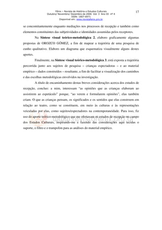 Fênix – Revista de História e Estudos Culturais             17
                    Outubro/ Novembro/ Dezembro de 2006 Vol. 3 Ano III nº 4
                                         ISSN: 1807-6971
                              Disponível em: www.revistafenix.pro.br


se concomitantemente enquanto mediações nos processos de recepção e também como
elementos constituintes das subjetividades e identidades assumidas pelos receptores.
           Na Síntese visual teórico-metodológica 2, elaboro graficamente algumas
propostas de OROZCO GÓMEZ, a fim de mapear a trajetória de uma pesquisa de
cunho qualitativo. Elaboro um diagrama que esquematiza visualmente alguns destes
aportes.
           Finalmente, na Síntese visual teórico-metodológica 3, está exposta a trajetória
percorrida junto aos sujeitos de pesquisa – crianças espectadoras – e ao material
empírico – dados construídos – resultante, a fim de facilitar a visualização dos caminhos
e das escolhas metodológicas envolvidos na investigação.
           A título de encaminhamento destas breves considerações acerca dos estudos de
recepção, concluo: a mim, interessam “as opiniões que as crianças elaboram ao
assistirem ao espetáculo” porque, “ao verem e formularem opiniões”, elas também
criam. O que as crianças pensam, os significados e os sentidos que elas constroem em
relação ao teatro, como se constituem, em meio às culturas e às representações
veiculadas por elas, como sujeitos/espectadores na contemporaneidade. Para isso, fiz
uso do aporte teórico-metodológico que me ofertavam os estudos de recepção no campo
dos Estudos Culturais, inspirando-me e fazendo das considerações aqui tecidas o
suporte, o filtro e o trampolim para as análises do material empírico.
 