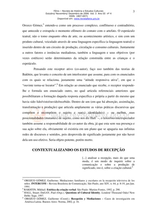 Fênix – Revista de História e Estudos Culturais                        3
                    Outubro/ Novembro/ Dezembro de 2006 Vol. 3 Ano III nº 4
                                         ISSN: 1807-6971
                              Disponível em: www.revistafenix.pro.br


Orozco Gómez,5 entendo-a como um processo complexo, conflituoso e contraditório,
que antecede e extrapola o momento efêmero do contato com o artefato. O espetáculo
teatral, não o tomo enquanto obra de arte, ou acontecimento artístico, e sim com um
produto cultural, veiculado através de uma linguagem específica (a linguagem teatral) e
inserido dentro de um circuito de produção, circulação e consumo culturais. Juntamente
a outros fatores e instâncias mediadoras, também a linguagem e seus objetivos (por
vezes estéticos) serão determinantes da relação construída entre as crianças e o
espetáculo.
          Pensando este receptor ativo (co-autor), faço uso também das teorias de
Bakhtin, que levanta o conceito de um interlocutor que assume, para com os enunciados
com os quais se relaciona, justamente uma “atitude responsiva ativa”, em que o
“ouvinte torna-se locutor”.6 Em relação ao enunciado que recebe, o receptor responde-
lhe e formula um enunciado outro, no qual articula referenciais anteriores que
possibilitaram a formação daquela resposta específica e própria a partir do mesmo que
havia sido lido/visto/ouvido/recebido. Dentro de um (em que há absorção, assimilação,
transformação e produção) que articula amplamente as várias práticas discursivas que
compõem e recompõem o sujeito e sua(s) identidade(s) – ou melhor, suas
posicionalidades (mutantes) de sujeito, como nos diz Hall7 –, o leitor/ouvinte/espectador
também assume a responsabilidade de co-autor da obra, já que esta sem sua presença e
sua ação sobre ela, obviamente só existiria em um plano que se apagaria nas infinitas
redes de discursos e sentidos, pois desprovida de significado justamente por não haver
dela um uso efetivo. Seria objeto potente, porém morto.


        CONTEXTUALIZANDO OS ESTUDOS DE RECEPÇÃO

                                                     [...] analisar a recepção, mais do que uma
                                                     moda, é um modo de inquirir sobre a
                                                     comunicação e sobre a produção de
                                                     significado, isto é, sobre a criação cultural.8


5
  OROZCO GÓMEZ, Guillermo. Mediaciones familiares y escolares en la recepción televisiva de los
  niños. INTERCOM – Revista Brasileira de Comunicação, São Paulo, ano XIV, n. 64, p. 8-19, jan./jun.
  1991.
6
  BAKHTIN, Mikhail. Estética da criação verbal. São Paulo: Martins Fontes, 1992, p. 290.
7
  HALL, Stuart; DuGAY, Paul (Orgs.). Questions of Cultural Identity. London/ Thousand Oaks/ New
  Delhi: Sage, 1997.
8
  OROZCO GÓMEZ, Guillermo (Coord.). Recepción y Mediaciones – Casos de investigación em
  América Latina. Buenos Aires: Norma, 2002, p. 16.
 
