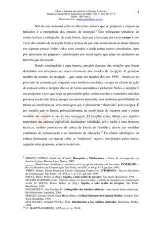 Fênix – Revista de História e Estudos Culturais                       4
                    Outubro/ Novembro/ Dezembro de 2006 Vol. 3 Ano III nº 4
                                         ISSN: 1807-6971
                              Disponível em: www.revistafenix.pro.br


         Não há um consenso entre os diferentes autores que se propõem a mapear os
trabalhos e a emergência dos estudos de recepção.9 Eles esboçaram tentativas de
contextualizar e cartografar, de certa forma, algo que chamaram por vezes campo e por
vezes dos estudos de recepção. Com a certeza de que serei reducionista ao tentar abarcar
em algumas poucas linhas todos estes estudos e ainda tantos outros consultados, opto
por apresentar em pequenos (selecionados por mim) aquilo que julgo ser pertinente ao
trabalho que desenvolvi.
         Dando continuidade a meu intento, percebo algumas das posições que foram
destinadas aos receptores no desenvolvimento dos estudos de recepção. O primeiro
modelo de estudos de recepção – que surge em meados dos nos 1950 – baseia-se no
princípio da comunicação enquanto uma instância mecânica, em que os efeitos da ação
do emissor sobre o receptor dão-se de forma automática e unilateral. Neles, o receptor é
um recipiente vazio que deve ser preenchido pelos conhecimentos e conteúdos emitidos
por uma via de mão única, em que um emissor transmite, sem nenhuma possibilidade de
ruídos ou interferências, uma mensagem que é plenamente “absorvida” pelo receptor. É
um modelo que se baseia, primordialmente, na passividade do receptor ante o poder
absoluto do emissor e/ ou de sua mensagem. O receptor como tábula rasa, simples
reprodutor das culturas capitalistas dominantes veiculadas pelos meios e seus recursos
técnicos, modelo proveniente da crítica da Escola de Frankfurt, alia-se aos modelos
condutista de comunicação a ao iluminista da educação.10 Os efeitos ideológicos da
cultura dominante (de massa) sobre os “indefesos” sujeitos interpelados pelos meios,
segundo estas propostas, eram irreversíveis.


9
   OROZCO GÓMEZ, Guillermo (Coord.) Recepción y Mediaciones – Casos de investigación em
   América Latina. Buenos Aires: Norma, 2002.
   ______. Mediaciones familiares y escolares en la recepción televisiva de los niños. INTERCOM –
   Revista Brasileira de Comunicação, São Paulo, ano XIV, n. 64, p. 8-19, jan./jun. 1991.
   WHITE, Robert. Media Reception Theory: Emerging Perpectives. INTERCOM – Revista Brasileira
   de Comunicação, São Paulo, vol. XVI, n. 1, p. 8-21, jan./jun. 1993.
   SOUSA, Mauro Wilton de (Org.). Sujeito, o lado oculto do receptor. São Paulo: Brasiliense, 1995.
   MARTÍN-BARBERO, Jesús. América latina e os anos recentes: o estudo de recepção em comunicação
   social. In: SOUSA, Mauro Wilton de (Org.). Sujeito, o lado oculto do receptor. São Paulo:
   Brasiliense, 1995.
   ESCOSTEGUY, Ana Carolina D. Cartografias dos estudos culturais – uma versão latino americana.
   Belo Horizonte: Autêntica, 2001.
   MORLEY, David; CHEN, Kuan-Hsing (Orgs.). Critical Dialogues in Cultural Studies. London/ New
   York: Routledge, 1996.
   MATTELART, Armand; NEVEU, Érik. Introducción a los estúdios culturales. Barcelona: Paidós,
   2004.
10
   Cf. MARTÍN-BARBERO, 1995, op. cit., p. 39-68.
 