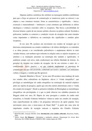 Fênix – Revista de História e Estudos Culturais                  5
                     Outubro/ Novembro/ Dezembro de 2006 Vol. 3 Ano III nº 4
                                          ISSN: 1807-6971
                               Disponível em: www.revistafenix.pro.br


            Algumas análises semióticas dos artefatos ou mensagens também contribuíram
para que a força no processo de comunicação se mantivesse junto ao emissor e aos
objetos e suas estruturas textuais. Eram as características e significados – únicos,
essenciais e transcendentais – intrínsecos a estas estruturas que definiriam os efeitos
ideológicos e estéticos exercidos sobre os receptores. Não havia a possibilidade de
diversas leituras a partir de um mesmo artefato, discurso ou prática cultural. Excluída a
polissemia, também os contextos e condições sociais de recepção não eram tomados
como importantes e definitivos na construção dos significados e sentidos pelos
receptores.
            Já nos anos 90, acontece um movimento nos estudos de recepção que se
direciona contrariamente aos estudos condutistas e de efeitos ideológicos; os conteúdos
e as obras passam a ser considerados polissêmicos e amplamente abertos às mais
variadas leituras, sem nenhum rigor referente às relações entre os sujeitos receptores, os
artefatos e as mediações presentes na construção dos sentidos e significados. A
audiência sempre será ativa, nada condicionará sua infinita liberdade de leituras. As
posições do receptor nos estudos de recepção vão de um extremo a outro: do –
condicionado, vazio, passivo – ao que controla amplamente os processos de
comunicação em que está envolvido, conferindo aos textos e artefatos, aos enunciados
verbais e imagens, o sentido que lhe aprouver.
            Segundo Mattelart e Neveu,11 já nos anos 80 acontece uma mudança de rumo
nos estudos ditos culturalistas na Inglaterra: alia-se à “virada etnográfica”, que
privilegia as metodologias de cunho etnográfico na construção de material empírico
junto aos sujeitos de pesquisa, aquilo que este dois autores denominam como a “virada
dos estudos de recepção”. Desde os primeiros trabalhos de Birmingham as metodologias
etnográficas são privilegiadas, é o que se pode observar nos trabalhos pioneiros de
Hoggart ainda nos anos 50. Depois de uma passagem a estudos de cunho mais
textualista, os Estudos Culturais britânicos voltam-se então aos estudos de recepção,
mais especificamente da mídia e de programas televisivos de apelo popular. Esse
movimento inicia com o texto-marco de Stuart Hall.12 A partir daí, uma série de
importantes estudos de recepção marcam a trajetória dos Estudos Culturais

11
     MATTELART, Armand; NEVEU, Érik. Introducción a los estúdios culturales. Barcelona: Paidós,
     2004.
12
     HALL, Stuart. Da Diáspora – Identidades e mediações culturais. Organização Liv Sovik. Belo
     Horizonte: Ed. UFMG/ Brasília: UNESCO, 2003. (edição inglesa de 1980)
 