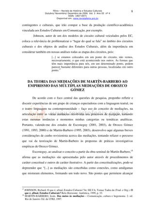 Fênix – Revista de História e Estudos Culturais                        8
                    Outubro/ Novembro/ Dezembro de 2006 Vol. 3 Ano III nº 4
                                         ISSN: 1807-6971
                              Disponível em: www.revistafenix.pro.br


contingentes e culturais, que irão compor a base da produção científico-acadêmica
vinculada aos Estudos Culturais em Comunicação, por exemplo.
          Johnson, autor de um dos modelos de circuito cultural veiculados pelos EC,
coloca a relevância de problematizar o “lugar do qual se fala” no âmbito dos circuitos
culturais e dos objetos de análise dos Estudos Culturais, além da importância em
considerar também em nossas análises todas as etapas dos circuitos, pois:
                          [...] se estamos colocados em um ponto do circuito, não vemos,
                          necessariamente, o que está acontecendo nos outros. As formas que
                          têm mais importância para nós, em um determinado ponto, podem
                          parecer bastante diferentes para outras pessoas, localizadas em outro
                          ponto.17



     DA TEORIA DAS MEDIAÇÕES DE MARTÍN-BARBERO AO
     EMPIRISMO DAS MÚLTIPLAS MEDIAÇÕES DE OROZCO
                        GÓMEZ

         De acordo com o foco central das questões de pesquisa, proponho refletir e
discutir experiências de um grupo de crianças espectadoras com a linguagem teatral, ou
o teatro linguagem na contemporaneidade – faço uso do conceito de mediações, na
articulação entre as várias instâncias envolvidas nos processos de recepção, tornando
estas mesmas instâncias e momentos minhas categorias ou temáticas analíticas.
Portanto, valendo-me dos estudos de Escosteguy (2001, 2003), de Orozco Gómez
(1991, 1993, 2000) e de Martín-Barbero (1995, 2003), desenvolvo aqui algumas breves
considerações de cunho revisionista acerca das mediações, tentando refazer o percurso
que vai da teorização de Martín-Barbero às propostas de práticas investigativas
empíricas de Orozco Gómez.
         Escosteguy, ao analisar o conceito a partir da obra seminal de Martín-Barbero,18
afirma que as mediações são apresentadas pelo autor através de procedimentos de
caráter conceitual e outros de caráter ilustrativo. A partir das conceitualizações, pode-se
depreender que “[...] as mediações são concebidas como conexões, como amálgamas
que misturam elementos, formando um todo novo. São pontes que permitem alcançar



17
   JOHNSON, Richard. O que é, afinal, Estudos Culturais? In: SILVA, Tomaz Tadeu da (Trad. e Org.). O
   que é, afinal, Estudos Culturais? Belo Horizonte: Autêntica, 1999, p. 33.
18
   MARTÍN-BARBERO, Jesús. Dos meios às mediações – Comunicação, cultura e hegemonia. 2. ed.
   Rio de Janeiro: Ed. da UFRJ, 1997.
 