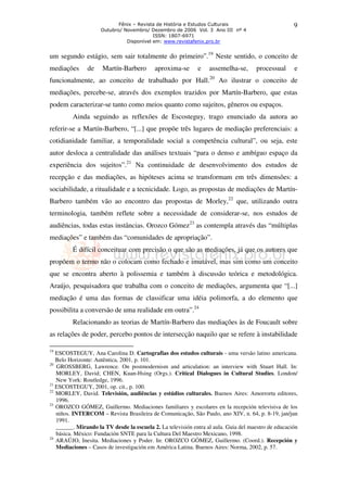 Fênix – Revista de História e Estudos Culturais                          9
                     Outubro/ Novembro/ Dezembro de 2006 Vol. 3 Ano III nº 4
                                          ISSN: 1807-6971
                               Disponível em: www.revistafenix.pro.br


um segundo estágio, sem sair totalmente do primeiro”.19 Neste sentido, o conceito de
mediações      de    Martín-Barbero        aproxima-se       e    assemelha-se,      processual      e
                                                                  20
funcionalmente, ao conceito de trabalhado por Hall.                    Ao ilustrar o conceito de
mediações, percebe-se, através dos exemplos trazidos por Martín-Barbero, que estas
podem caracterizar-se tanto como meios quanto como sujeitos, gêneros ou espaços.
         Ainda seguindo as reflexões de Escosteguy, trago enunciado da autora ao
referir-se a Martín-Barbero, “[...] que propõe três lugares de mediação preferenciais: a
cotidianidade familiar, a temporalidade social a competência cultural”, ou seja, este
autor desloca a centralidade das análises textuais “para o denso e ambíguo espaço da
experiência dos sujeitos”.21 Na continuidade de desenvolvimento dos estudos de
recepção e das mediações, as hipóteses acima se transformam em três dimensões: a
sociabilidade, a ritualidade e a tecnicidade. Logo, as propostas de mediações de Martín-
Barbero também vão ao encontro das propostas de Morley,22 que, utilizando outra
terminologia, também reflete sobre a necessidade de considerar-se, nos estudos de
audiências, todas estas instâncias. Orozco Gómez23 as contempla através das “múltiplas
mediações” e também das “comunidades de apropriação”.
         É difícil conceituar com precisão o que são as mediações, já que os autores que
propõem o termo não o colocam como fechado e imutável, mas sim como um conceito
que se encontra aberto à polissemia e também à discussão teórica e metodológica.
Araújo, pesquisadora que trabalha com o conceito de mediações, argumenta que “[...]
mediação é uma das formas de classificar uma idéia polimorfa, a do elemento que
possibilita a conversão de uma realidade em outra”.24
         Relacionando as teorias de Martín-Barbero das mediações às de Foucault sobre
as relações de poder, percebo pontos de intersecção naquilo que se refere à instabilidade

19
   ESCOSTEGUY, Ana Carolina D. Cartografias dos estudos culturais - uma versão latino americana.
   Belo Horizonte: Autêntica, 2001, p. 101.
20
   GROSSBERG, Lawrence. On postmodernism and articulation: an interview with Stuart Hall. In:
   MORLEY, David; CHEN, Kuan-Hsing (Orgs.). Critical Dialogues in Cultural Studies. London/
   New York: Routledge, 1996.
21
   ESCOSTEGUY, 2001, op. cit., p. 100.
22
   MORLEY, David. Televisión, audiências y estúdios culturales. Buenos Aires: Amorrortu editores,
   1996.
23
   OROZCO GÓMEZ, Guillermo. Mediaciones familiares y escolares en la recepción televisiva de los
   niños. INTERCOM – Revista Brasileira de Comunicação, São Paulo, ano XIV, n. 64, p. 8-19, jan/jun
   1991.
   ______. Mirando la TV desde la escuela 2. La televisión entra al aula. Guia del maestro de educación
   básica. México: Fundación SNTE para la Cultura Del Maestro Mexicano, 1998.
24
   ARAÚJO, Inesita. Mediaciones y Poder. In: OROZCO GÓMEZ, Guillermo. (Coord.). Recepción y
   Mediaciones – Casos de investigación em América Latina. Buenos Aires: Norma, 2002, p. 57.
 