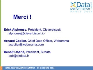14 
Merci ! 
Erick Alphonse, Président, Cleverbiscuit 
alphonse@cleverbiscuit.io 
Arnaud Caplier, Chief Data Officer, Weborama 
acaplier@weborama.com 
Benoît Oberlé, President, Sirdata 
bob@sirdata.fr 
DATA PERFORMANCE SUMMIT – 15 OCTOBRE 2014 

