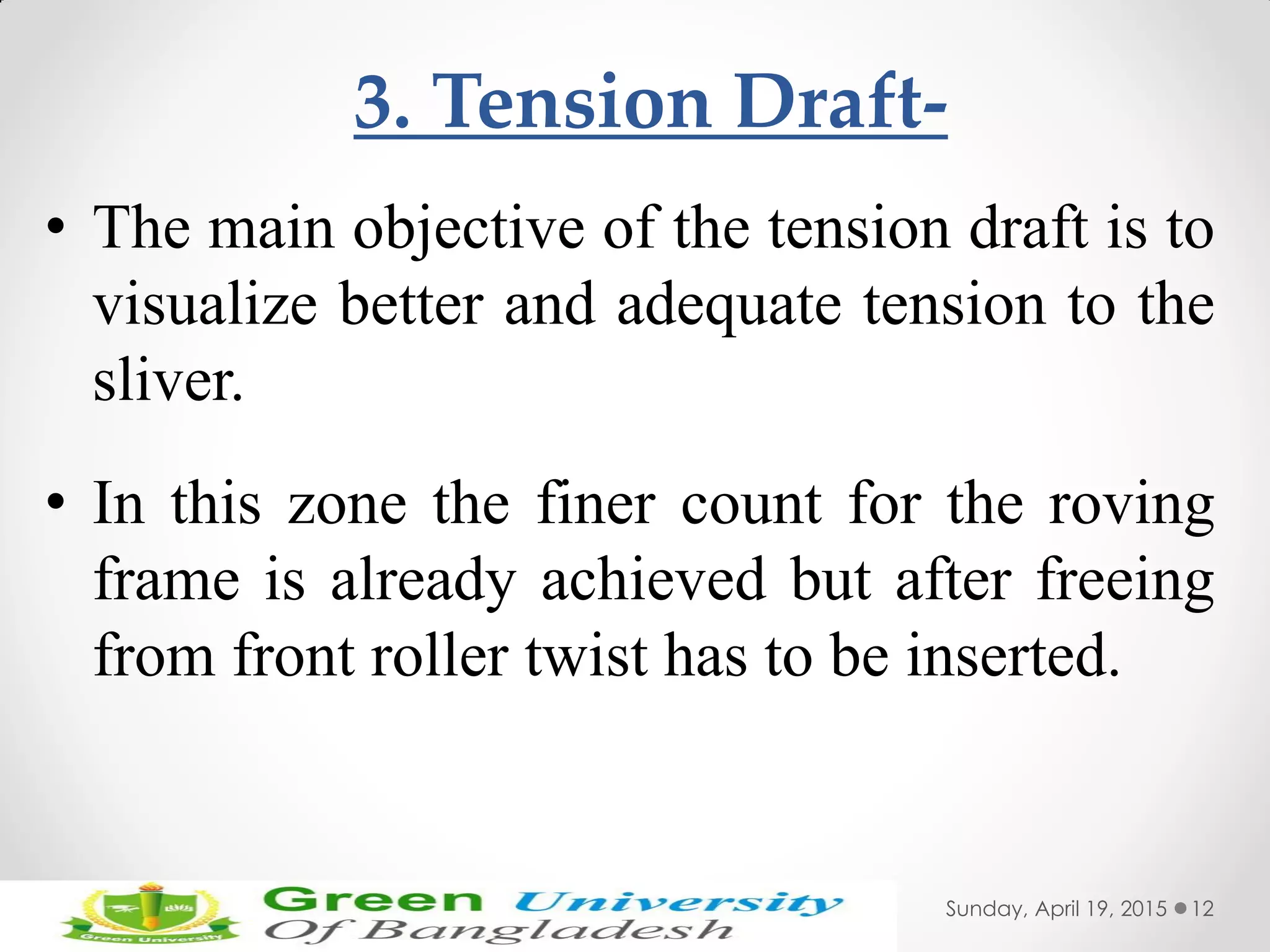 3. Tension Draft-
• The main objective of the tension draft is to
visualize better and adequate tension to the
sliver.
• In this zone the finer count for the roving
frame is already achieved but after freeing
from front roller twist has to be inserted.
Sunday, April 19, 2015 12
 