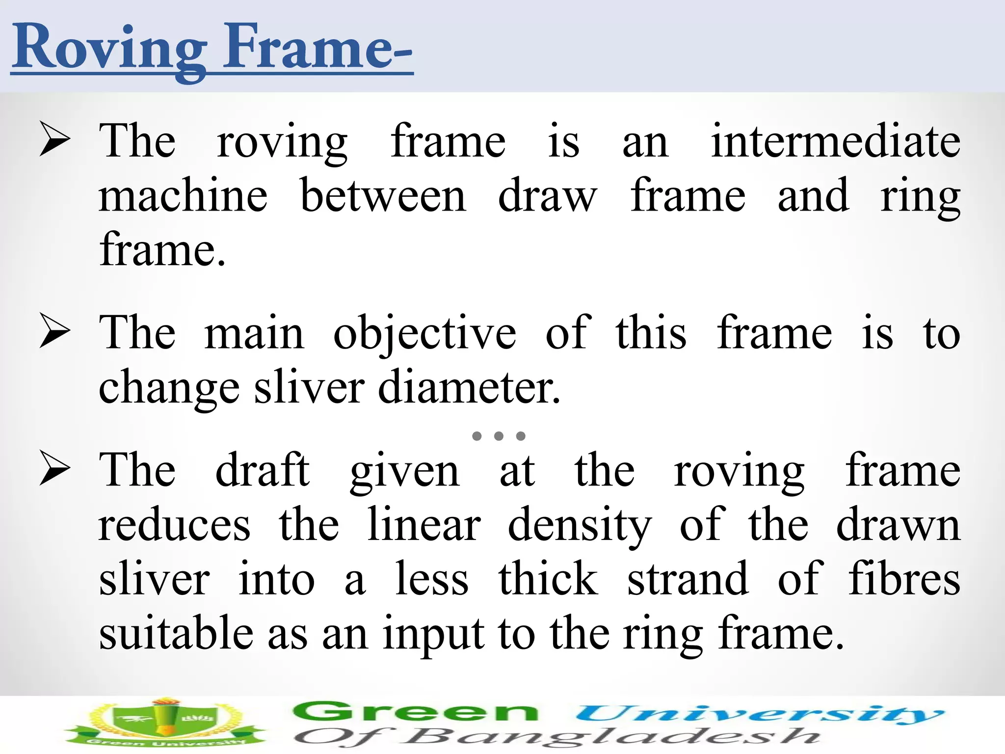  The roving frame is an intermediate
machine between draw frame and ring
frame.
 The main objective of this frame is to
change sliver diameter.
 The draft given at the roving frame
reduces the linear density of the drawn
sliver into a less thick strand of fibres
suitable as an input to the ring frame.
Sunday, April 19, 2015 3
 