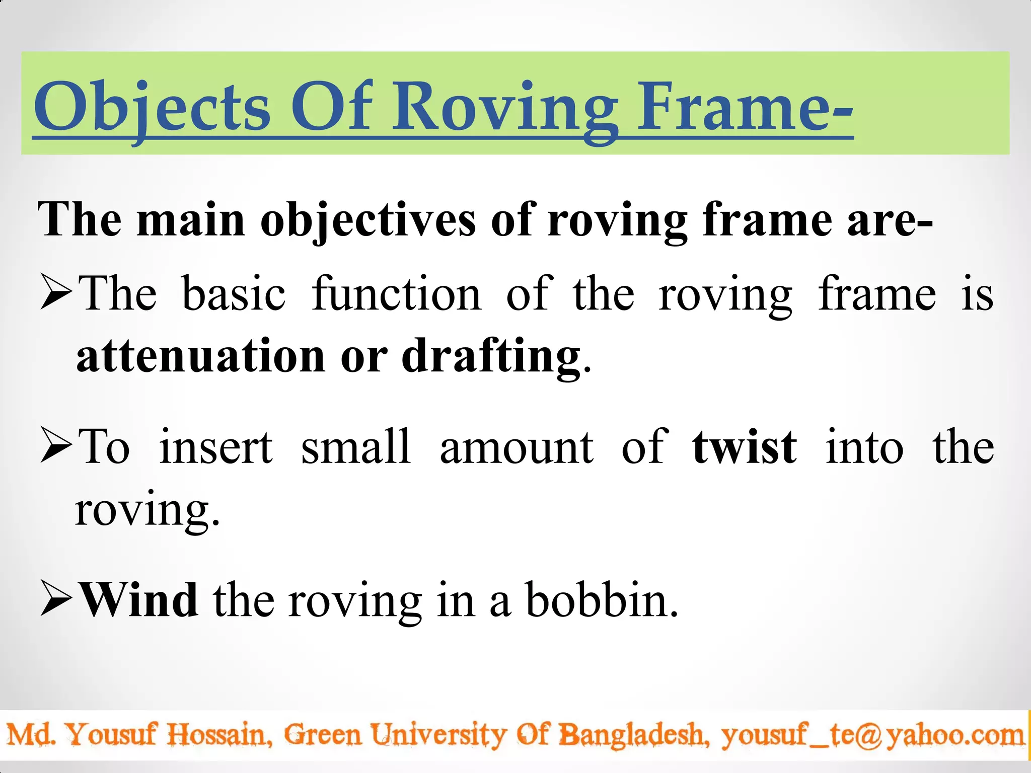 Objects Of Roving Frame-
The main objectives of roving frame are-
The basic function of the roving frame is
attenuation or drafting.
To insert small amount of twist into the
roving.
Wind the roving in a bobbin.
Sunday, April 19, 2015 4
 