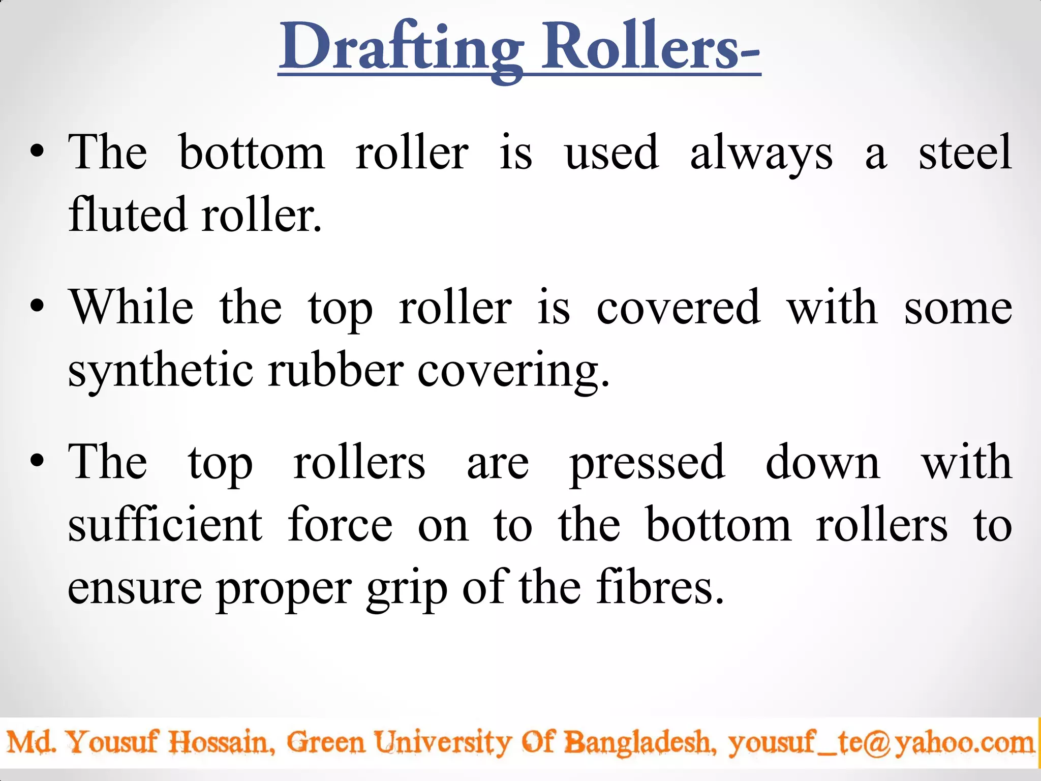 • The bottom roller is used always a steel
fluted roller.
• While the top roller is covered with some
synthetic rubber covering.
• The top rollers are pressed down with
sufficient force on to the bottom rollers to
ensure proper grip of the fibres.
Sunday, April 19, 2015 7
 