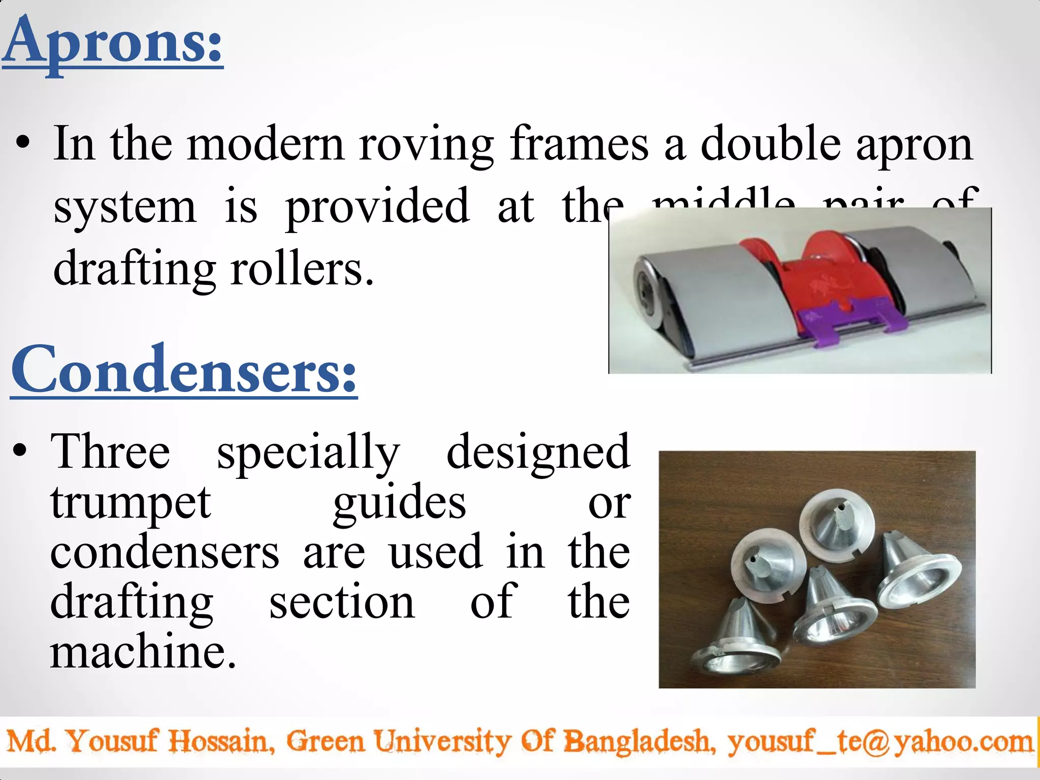 • Three specially designed
trumpet guides or
condensers are used in the
drafting section of the
machine.
Sunday, April 19, 2015 8
• In the modern roving frames a double apron
system is provided at the middle pair of
drafting rollers.
 