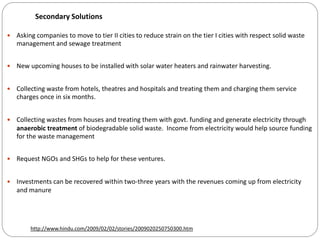 Secondary Solutions
 Asking companies to move to tier II cities to reduce strain on the tier I cities with respect solid waste
management and sewage treatment
 New upcoming houses to be installed with solar water heaters and rainwater harvesting.
 Collecting waste from hotels, theatres and hospitals and treating them and charging them service
charges once in six months.
 Collecting wastes from houses and treating them with govt. funding and generate electricity through
anaerobic treatment of biodegradable solid waste. Income from electricity would help source funding
for the waste management
 Request NGOs and SHGs to help for these ventures.
 Investments can be recovered within two-three years with the revenues coming up from electricity
and manure
http://www.hindu.com/2009/02/02/stories/2009020250750300.htm
 