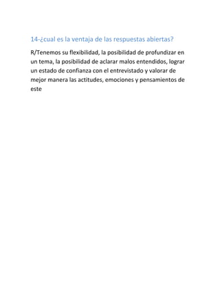 14-¿cual es la ventaja de las respuestas abiertas?
R/Tenemos su flexibilidad, la posibilidad de profundizar en
un tema, la posibilidad de aclarar malos entendidos, lograr
un estado de confianza con el entrevistado y valorar de
mejor manera las actitudes, emociones y pensamientos de
este
 