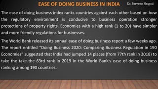 Dr. Parveen NagpalEASE OF DOING BUSINESS IN INDIA
The ease of doing business index ranks countries against each other based on how
the regulatory environment is conducive to business operation stronger
protections of property rights. Economies with a high rank (1 to 20) have simpler
and more friendly regulations for businesses.
The World Bank released its annual ease of doing business report a few weeks ago.
The report entitled “Doing Business 2020: Comparing Business Regulation in 190
Economies” suggested that India had jumped 14 places (from 77th rank in 2018) to
take the take the 63rd rank in 2019 in the World Bank’s ease of doing business
ranking among 190 countries.
 